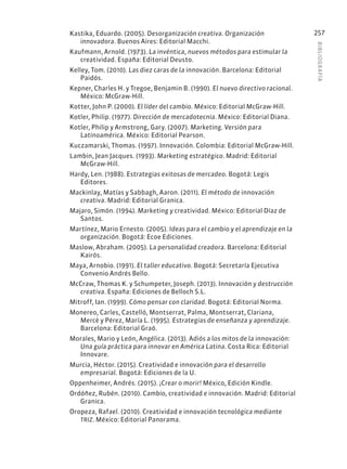 BIBLIOGR
AFÍA
257
Kastika, Eduardo. (2005). Desorganización creativa. Organización
innovadora. Buenos Aires: Editorial Macchi.
Kaufmann, Arnold. (1973). La invéntica, nuevos métodos para estimular la
creatividad. España: Editorial Deusto.
Kelley, Tom. (2010). Las diez caras de la innovación. Barcelona: Editorial
Paidós.
Kepner, Charles H. y Tregoe, Benjamin B. (1990). El nuevo directivo racional.
México: McGraw-Hill.
Kotter, John P. (2000). El líder del cambio. México: Editorial McGraw-Hill.
Kotler, Philip. (1977). Dirección de mercadotecnia. México: Editorial Diana.
Kotler, Philip y Armstrong, Gary. (2007). Marketing. Versión para
Latinoamérica. México: Editorial Pearson.
Kuczamarski, Thomas. (1997). Innovación. Colombia: Editorial McGraw-Hill.
Lambin, Jean Jacques. (1993). Marketing estratégico. Madrid: Editorial
McGraw-Hill.
Hardy, Len. (1988). Estrategias exitosas de mercadeo. Bogotá: Legis
Editores.
Mackinlay, Matías y Sabbagh, Aaron. (2011). El método de innovación
creativa. Madrid: Editorial Granica.
Majaro, Simón. (1994). Marketing y creatividad. México: Editorial Díaz de
Santos.
Martínez, Mario Ernesto. (2005). Ideas para el cambio y el aprendizaje en la
organización. Bogotá: Ecoe Ediciones.
Maslow, Abraham. (2005). La personalidad creadora. Barcelona: Editorial
Kairós.
Maya, Arnobio. (1991). El taller educativo. Bogotá: Secretaría Ejecutiva
Convenio Andrés Bello.
McCraw, Thomas K. y Schumpeter, Joseph. (2013). Innovación y destrucción
creativa. España: Ediciones de Belloch S.L.
Mitroff, Ian. (1999). Cómo pensar con claridad. Bogotá: Editorial Norma.
Monereo, Carles, Castelló, Montserrat, Palma, Montserrat, Clariana,
Mercè y Pérez, María L. (1995). Estrategias de enseñanza y aprendizaje.
Barcelona: Editorial Graó.
Morales, Mario y León, Angélica. (2013). Adiós a los mitos de la innovación:
Una guía práctica para innovar en América Latina. Costa Rica: Editorial
Innovare.
Murcia, Héctor. (2015). Creatividad e innovación para el desarrollo
empresarial. Bogotá: Ediciones de la U.
Oppenheimer, Andrés. (2015). ¡Crear o morir! México, Edición Kindle.
Ordóñez, Rubén. (2010). Cambio, creatividad e innovación. Madrid: Editorial
Granica.
Oropeza, Rafael. (2010). Creatividad e innovación tecnológica mediante
TRIZ. México: Editorial Panorama.
 