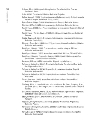 BIBLIOGR
AFÍA
258 Osborn, Alex. (1953). Applied imagination. Estados Unidos: Charles
Scribner’s Sons.
Osho. (2011). Creatividad. Madrid: Editorial Grijalbo.
Palao, Manuel. (1978). Técnicas de creatividad empresarial. En Enciclopedia
de la Psicología. Barcelona: Plaza y Janés.
Parra Duque, Diego. (2003). Creativamente. Bogotá: Editorial Norma.
Pinchot, Gifford. (1985). Intrapreneuring. Colombia: Editorial Norma.
Ponti, Franc. (2009). Los 7 movimientos de la innovación. Bogotá: Editorial
Norma.
Ponti, Franc y Ferràs, Xavier. (2008). Pasión por innovar. Bogotá: Editorial
Norma.
Prada, Raymond. (2003). Creatividad e innovación empresarial. Colombia:
Editorial Tecno Press.
Ries, Al y Trout, Jack. (1993). Las 22 leyes inmutables del marketing. México:
Editorial McGraw-Hill.
Rodríguez, Mauro. (1977). El pensamiento creativo integral. México:
Editorial McGraw-Hill.
Rodríguez, Mauro. (1985). Manual de creatividad. México: Editorial Trillas.
Rodríguez, Mauro y Fernández, Juan A. (1999). Creatividad para resolver
problemas. Colombia: Editorial Colina.
Rosenau, Milton. (1988). Innovación. Bogotá: Legis Editores.
Schnarch, Alejandro. (2006). Creatividad aplicada. Estados Unidos: Main
Intelligence Institute.
Schnarch, Alejandro. (2014). Desarrollo de nuevos productos. Bogotá:
Editorial McGraw-Hill.
Schnarch, Alejandro. (2015). Emprendimiento exitoso. Colombia: Ecoe
Ediciones.
Sikora, Joachim. (1979). Manual de métodos creativos. Buenos Aires:
Editorial Kapelusz.
Simberg, Alvin. L. Los obstáculos a la creatividad. En Davis, Gary A. y Scott,
Joseph A. (1975). Estrategias para la creatividad. Buenos Aires: Editorial
Paidós.
Sisk, Henry y Sverdik, Mario. (1976). Administración y gerencia de empresas.
Estados Unidos: Editorial South-Western.
Storr, Anthony. (1976). The Dynamics of Creation. Londres: Editorial
Penguin.
Tapscott, Don y Williams, Anthony D. (2007). Wikinomics. Argentina:
Editorial Paidós.
Tarapuez, Edwin y Lima, Carolina. (2008). Creatividad empresarial. Bogotá:
Ecoe Ediciones.
Terry, George R. (1972). Principios de administración. México: Compañía
Editorial Continental.
 
