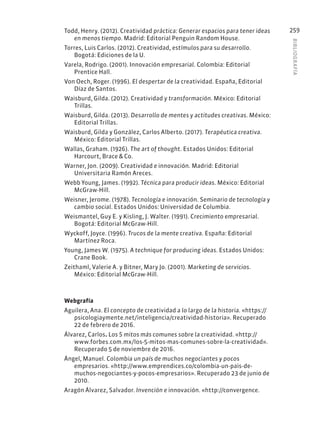 BIBLIOGR
AFÍA
259
Todd, Henry. (2012). Creatividad práctica: Generar espacios para tener ideas
en menos tiempo. Madrid: Editorial Penguin Random House.
Torres, Luis Carlos. (2012). Creatividad, estímulos para su desarrollo.
Bogotá: Ediciones de la U.
Varela, Rodrigo. (2001). Innovación empresarial. Colombia: Editorial
Prentice Hall.
Von Oech, Roger. (1996). El despertar de la creatividad. España, Editorial
Díaz de Santos.
Waisburd, Gilda. (2012). Creatividad y transformación. México: Editorial
Trillas.
Waisburd, Gilda. (2013). Desarrollo de mentes y actitudes creativas. México:
Editorial Trillas.
Waisburd, Gilda y González, Carlos Alberto. (2017). Terapéutica creativa.
México: Editorial Trillas.
Wallas, Graham. (1926). The art of thought. Estados Unidos: Editorial
Harcourt, Brace & Co.
Warner, Jon. (2009). Creatividad e innovación. Madrid: Editorial
Universitaria Ramón Areces.
Webb Young, James. (1992). Técnica para producir ideas. México: Editorial
McGraw-Hill.
Weisner, Jerome. (1978). Tecnología e innovación. Seminario de tecnología y
cambio social. Estados Unidos: Universidad de Columbia.
Weismantel, Guy E. y Kisling, J. Walter. (1991). Crecimiento empresarial.
Bogotá: Editorial McGraw-Hill.
Wyckoff, Joyce. (1996). Trucos de la mente creativa. España: Editorial
Martínez Roca.
Young, James W. (1975). A technique for producing ideas. Estados Unidos:
Crane Book.
Zeithaml, Valerie A. y Bitner, Mary Jo. (2001). Marketing de servicios.
México: Editorial McGraw-Hill.
Webgrafía
Aguilera, Ana. El concepto de creatividad a lo largo de la historia. «https://
psicologiaymente.net/inteligencia/creatividad-historia». Recuperado
22 de febrero de 2016.
Álvarez, Carlos. Los 5 mitos más comunes sobre la creatividad. «http://
www.forbes.com.mx/los-5-mitos-mas-comunes-sobre-la-creatividad».
Recuperado 5 de noviembre de 2016.
Ángel, Manuel. Colombia un país de muchos negociantes y pocos
empresarios. «http://www.emprendices.co/colombia-un-pais-de-
muchos-negociantes-y-pocos-empresarios». Recuperado 23 de junio de
2010.
Aragón Álvarez, Salvador. Invención e innovación. «http://convergence.
 