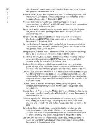 BIBLIOGR
AFÍA
260 blogs.ie.edu/archives/convergence/2008/02/invencion_e_inn_1.php».
Recuperado 8 de febrero de 2008.
Arenas Ramírez, Aaron. Estrategia Blue Ocean. Creando su propio mercado.
«http://www.gestiopolis.com/estrategia-blue-ocean-creando-propio-
mercado». Recuperado 11 de enero de 2017.
Arteaga, Ramiro Jorge. Creatividad en la OrgaQización. «http://
competenciagerencial.com/2016/02/19/creatividad-en-la-orgaqizacion».
Recuperado 19 de febrero de 2016.
Aymar, Jordi. Volver a ser niños para seguir creciendo. «http://jordiaymar.
com/volver-a-ser-ninos-para-seguir-creciendo». Recuperado 26 de
septiembre de 2016.
Barbero, Alberto. Los cinco obstáculos a la creatividad. «http://www.
albarbero.com/2010/07/los-cinco-obstaculos-la-creatividad.html».
Recuperado 15 de julio de 2010.
Barrera, Guillermo E. La creatividad, ¿qué es? «http://manuelgross.bligoo.
com/content/view/265906/La-Creatividad-Que-es-actualizado.html».
Recuperado 29 de agosto de 2008.
Benegas Lynch, Alberto. Acerca de la creatividad. «http://www.elcato.org/
acerca-de-la-creatividad». Recuperado 27 de abril de 2016.
Blandimiro Bernilla, Eduard. Teoría de la creatividad de Torrance. «http://
berpenachi.blogspot.com.co/2010/07/teoria-de-la-creatividad-de-
torrance.html». Recuperado 15 de julio de 2010.
Boullosa, Nicolás. Mitos/realidades de la creatividad: no es un trabajo
grupal. «https://faircompanies.com/articles/mitosrealidades-de-la-
creatividad-no-es-un-trabajo-grupal». Recuperado 22 de marzo de 2014.
Campos, Juan. Si quieres anticiparte a las necesidades de tus clientes integra
“Lead Users” al proceso de ideación. «http://recursosmarketing.icemd.
com/articulos/si-quieres-anticiparte-a-las-necesidades-de-tus-clientes-
integra-lead-users-al-proceso-de-ideacion/imprimir». Recuperado 28 de
mayo 28 de 2013.
Churba, Carlos A. Análisis morfológico. «http://blogsdelagente.com/
carloschurba/2009/04/05/analisis-morfologico». Recuperado 23 de
mayo de 2013.
Churba, Carlos A. Proceso creador. Modelo de 7 fases. «https://carloschurba.
wikispaces.com/Proceso+Creador.+Modelo+de+7+fases». Recuperado 5
de octubre de 2016.
Dale Carnegie Spain. La innovación en la empresa: una actitud y no una
meta. «http://es.dalecarnegie.com/blog/main/la-innovacion-en-la-
empresa-una-actitud-y-no-una-meta». Recuperado 8 de septiembre de
2016.
De La Ossa, Carlos. Creatividad e innovación, la clave en el desarrollo
profesional y empresarial. «http://delaossa.co/22-contenidos/blog/
creatividad-e-innovacion/137-la-creatividad-un-activo-invaluable-para-
los-profesionales-y-empresas». Recuperado 16 de agosto de 2014.
DeGraff, Jeff. Descubre los cinco tipos de creatividad. «http://expansion.
mx/mi-carrera/2013/10/03/descubre-los-cinco-tipos-de-creatividad» .
Recuperado 10 de octubre de 2013.
 
