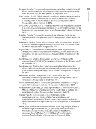 BIBLIOGR
AFÍA
261
Delgado, Jennifer. 5 errores de los padres que matan la creatividad infantil.
«http://muhimu.es/educacion/5-errores-de-los-padres-que-matan-la-
creatividad-infantil/#». Recuperado 25 de julio de 2016.
Díez Sánchez, David. Definiciones de creatividad. «http://www.neuronilla.
com/documentate/articulos/55-creatividad-definicion-reflexion-
e-investigaci/967--definiciones-de-creatividad-neuronilla.html».
Recuperado 4 de noviembre de 2014.
Dyer, Jeff y Gregersen, Hal. El secreto de las empresas innovadoras: No es la
I+D. «http://www.innovationmanagement.se/2013/05/13/el-secreto-de-
las-empresas-innovadoras-no-es-la-id». Recuperado 29 de noviembre de
2015.
Escobar, Pamela. Provocación: rompiendo paradigmas. «http://www.
revistamprende.com/gestion/item/51». Recuperado 5 de diciembre de
2013.
Etxebeste, Paulino. Frenos a la creatividad en las organizaciones. «http://
paulinoetxebeste.blogspot.com.co/2011/08/frenos-la-creatividad-en-
las.html». Recuperado 4 de agosto de 2011.
Fajardo, Óscar. Cómo desarrollar la Innovación en las organizaciones.
«https://fbusiness.wordpress.com/2008/09/27/como-desarrollar-la-
innovacion-en-las-organizaciones». Recuperado 27 de septiembre de
2008.
Fernández, José Enebral. Creativos en la empresa. «http://jcvalda.
wordpress.com/2013/03/17/creativos-en-la-empresa-2». Recuperado 17
de marzo de 2013.
Fernández, José Enebral. Una cultura empresarial para la innovación.
«http://winred.com/innovacion/pildora-n-16-una-cultura-empresarial-
para-la-innovacion/gmx-niv59-con14629.htm». Recuperado 27 de Julio
de 2016
Fernández, Marlon. La importancia de la innovación. «http://
marlonfernandez.wordpress.com/2011/04/12/la-importancia-de-la-
innovacion». Recuperado 12 de abril de 2011.
Ferràs Hernàndez, Xavier. Innovación: ¿por dónde empezamos? «http://
xavierferras.blogspot.com.co». Recuperado 15 de enero de 2017.
Forbes Staff. Creatividad, ¿el único ingrediente en la innovación? FORBES,
México. «http://www.forbes.com.mx/la-creatividad-lo-es-todo-para-
garantizar-el-exito». Recuperado 9 de noviembre de 2016.
Franco-Vigo. No sobreviven en un mundo tan cambiante
personas o empresas rígidas. «http://www.farodevigo.es/
sociedad-cultura/2013/05/16/ponti-sobreviven-mundo-cambiante-
personas-o-empresas-rigidas/811115.html». Recuperado 16 de mayo de
2013.
Freire, Juan. Modelos de innovación abierta: espacios y tiempos. «http://
nomada.blogs.com/jfreire/2013/02/modelos-innovacion-abierta.
html?utm_source=feedburner&;utm_medium=feed&utm_
campaign=Feed%3A+JuanFreire+%28Juan+Freire%29&utm_
content=Google+Reader». Recuperado 18 febrero de 2013.
 