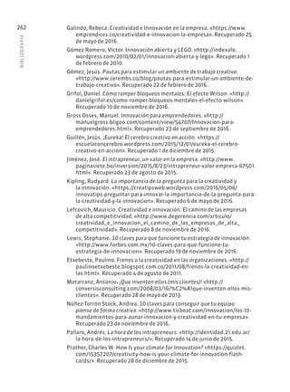 BIBLIOGR
AFÍA
262 Galindo, Rebeca. Creatividad e Innovación en la empresa. «https://www.
emprendices.co/creatividad-e-innovacion-la-empresa». Recuperado 25
de mayo de 2016.
Gómez Romero, Víctor. Innovación abierta y LEGO. «http://indexalo.
wordpress.com/2010/02/01/innovacion-abierta-y-lego». Recuperado 1
de febrero de 2010.
Gómez, Jesús. Pautas para estimular un ambiente de trabajo creativo.
«http://www.cerembs.co/blog/pautas-para-estimular-un-ambiente-de-
trabajo-creativo». Recuperado 22 de febrero de 2016.
Grifol, Daniel. Cómo romper bloqueos mentales: El efecto Wilson. «http://
danielgrifol.es/como-romper-bloqueos-mentales-el-efecto-wilson».
Recuperado 10 de noviembre de 2016.
Gross Osses, Manuel. Innovación para emprendedores. «http://
manuelgross.bligoo.com/content/view/54707/Innovacion-para-
emprendedores.html». Recuperado 23 de septiembre de 2016.
Guillén, Jesús. ¡Eureka! El cerebro creativo en acción. «https://
escuelaconcerebro.wordpress.com/2015/12/01/eureka-el-cerebro-
creativo-en-accion». Recuperado 1 de diciembre de 2015.
Jiménez, José. El intrapreneur, un valor en la empresa. «http://www.
paginasiete.bo/inversion/2015/8/23/intrapreneur-valor-empresa-67501.
html». Recuperado 23 de agosto de 2015.
Kipling, Rudyard. La importancia de la pregunta para la creatividad y
la innovación. «https://creatipsweb.wordpress.com/2016/05/06/
innovatips-preguntar-para-innovar-la-importancia-de-la-pregunta-para-
la-creatividad-y-la-innovacion». Recuperado 6 de mayo de 2016.
Lefcovich, Mauricio. Creatividad e innovación: El camino de las empresas
de alta competitividad. «http://www.degerencia.com/articulo/
creatividad_e_innovacion_el_camino_de_las_empresas_de_alta_
competitividad». Recuperado 8 de noviembre de 2016.
Lewis, Stephanie. 10 claves para que funcione tu estrategia de innovación.
«http://www.forbes.com.mx/10-claves-para-que-funcione-tu-
estrategia-de-innovacion». Recuperado 19 de noviembre de 2016.
Etxebeste, Paulino. Frenos a la creatividad en las organizaciones. «http://
paulinoetxebeste.blogspot.com.co/2011/08/frenos-la-creatividad-en-
las.html». Recuperado 4 de agosto de 2011.
Matarranz, Antonio. ¡Que inventen ellos (mis clientes)! «http://
conversisconsulting.com/2008/03/16/%C2%A1que-inventen-ellos-mis-
clientes». Recuperado 28 de mayo de 2013.
Núñez-Torrón Stock, Andrea. 10 claves para conseguir que tu equipo
piense de forma creativa. «http://www.ticbeat.com/innovacion/los-10-
mandamientos-para-aunar-innovacion-y-creatividad-en-tu-empresa».
Recuperado 23 de noviembre de 2016.
Pallaro, Andrés. La hora de los intrapreneurs. «http://identidad.21.edu.ar/
la-hora-de-los-intrapreneurs/». Recuperado 14 de junio de 2015.
Prather, Charles W. How Is your climate for Innovation? «https://quizlet.
com/15357207/creativity-how-is-your-climate-for-innovation-flash-
cards/». Recuperado 28 de diciembre de 2015.
 