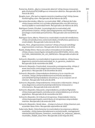 BIBLIOGR
AFÍA
263
Pumarino, Andrés. ¿Qué es innovación abierta? «http://www.innovacion.
gob.cl/columna/%C2%BFque-es-innovacion-abierta». Recuperado 30 de
marzo de 2013.
Quaglia, Juan. ¿Por qué su negocio necesita crowdsourcing? «http://www.
marketinghoy.com». Recuperado 26 de febrero de 2013.
Quirantes Hernández, Alberto. La creatividad. NNC, el Notnet de Cuba.
«http://www.notinet.icrt.cu/index.php/especiales-nnc/38-ciencia-y-
tecnica/3589-la-creatividad.html». Recuperado 4 de febrero de 2013.
Rodríguez Camón, Elisabet. La psicología de la creatividad y del
pensamiento creativo. «https://psicologiaymente.net/inteligencia/
psicologia-creatividad-pensamiento». Recuperado 5 de noviembre de
2016.
Rodríguez Sainz, Marta. Potencia tu creatividad a través del mindfulness.
«https://creatiabusiness.com/creatividad-y-mindfulness-potencia-tu-
creatividad/». Recuperado 14 de enero de 2014.
Rosales, Pere. ¿Organizaciones creativas? «https://inusual.com/blog/
organizaciones-creativas». Recuperado 25 de noviembre de 2014.
Rueda, Gladys Elena. Hacia una cultura innovadora en las empresas.
«https://www.researchgate.net/publication/267213263_HACIA_UNA_
CULTURA_INNOVADORA_EN_LAS_EMPRESAS». Recuperado octubre de
2014.
Schnarch, Alejandro. La creatividad en la gerencia moderna. «http://www.
degerencia.com/articulo/creatividad_en_la_gerencia_moderna».
Recuperado 29 de noviembre de 2006.
Schnarch, Alejandro. Creatividad, innovación y entrepeneurship. «https://
www.neuronilla.com/categoria/articulos/innovacion-aspectos-
generales/». Recuperado 12 de diciembre de 2012.
Schnarch, Alejandro. Emprendedores dinámicos y la co-creación con
el cliente. «https://emprendedoresencrecimiento.wordpress.
com/2016/07/15/emprendedores-dinamicos-y-la-co-creacion-con-el-
cliente/». Recuperado 15 de julio de 2016.
Schnarch, Alejandro. Emprendimiento: innovación e información. «http://
www.degerencia.com/articulo/emprendimiento-innovacion-e-
informacion». Recuperado 9 de enero de 2017.
Schnarch, Alejandro. Educación, emprendedores y el efecto Pigmalión.
«http://www.gestiopolis.com/educacion-emprendedores-y-el-efecto-
pigmalion». Recuperado 20 de noviembre de 2011.
Schnarch, Alejandro. Un tributo al intrapreneur. Emprendedor interno.
«http://www.gestiopolis.com/tributo-al-intrapreneur-emprendedor-
interno». Recuperado 5 de enero de 2016.
Schnarch, Alejandro. Vende ideas... ¡Compra tu futuro! «http://mentat.com.
ar/vender-ideas.htm». Recuperado septiembre de 2007.
Suberviola, Noáin. Cómo fomentar la creatividad en las empresas y obtener
resultados. «http://www.diariodenavarra.es/noticias/dn_management/
talento/2013/01/10/como_fomentar_creatividad_las_empresas_obtener_
resultados_103597_2544.htm». Recuperado 22 de mayo de 2013.
 
