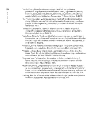 BIBLIOGR
AFÍA
264 Tarrés, Pere. ¿Cómo funciona un equipo creativo? «http://www.
peretarres.org/wps/wcm/connect/peretarres_ca/peretarres/extres/
butlleti_accio_social/butlletins_comercial_as_articles_2013/but32-
creatiu?platform=hootsuite». Recuperado 19 de noviembre de 2016.
The Frugal Innovator: Making progress in (spite of) the big organization.
«http://blog.iic.uam.es/2013/02/el-innovador-frugal-progresando-en-
y-a-pesar-de-una-gran-organizacion/#/2012/02/». Recuperado 23 de
febrero de 2012.
Torreblanca, Francisco. Técnicas de creatividad: el arte de preguntar.
«http://franciscotorreblanca.es/creatividad-el-arte-de-preguntar».
Recuperado 3 de mayo de 2016.
Trejo Nava, Ricardo. Think outside the box: una regla para la creatividad e
innovación. «http://www.elfinanciero.com.mx/bajio/think-outside-the-
box-una-regla-para-la-creatividad-e-innovacion.html». Recuperado 29
de diciembre de 2016.
Valdeiras, David. Potenciar la creatividad grupal. «http://imaginasinmas.
blogspot.com.co/p/tema-3.html». Recuperado 23 de enero de 2011.
Velasco, J.J. Crowdsourcing: la colaboración como motor de las grandes
ideas. Think Big. «http://blogthinkbig.com/crowdsourcing-colaboracion-
motor-ideas». Recuperado 7 de febrero de 2013.
Vergara Cano, Carlos Andrés. Neurociencia de la creatividad. «http://
www.actualidadenpsicologia.com/neurociencia-de-la-creatividad».
Recuperado 5 de noviembre de 2016.
Wadhwani, David. ¿Importa la creatividad? Un estudio de Adobe muestra
su gran impacto en los resultados empresariales. «http://graffica.info/
importa-la-creatividad-un-estudio-de-adobe-muestra-su-gran-impacto-
en-los-resultados-empresariales». Recuperado 13 de octubre de 2014.
Zwilling, Martin. 10 mitos sobre la creatividad «https://www.entrepreneur.
com/article/266418». Recuperado 14 de julio de 2016.
 