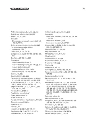 265
Ambientes creativos, 6, 14, 117, 122, 256
Análisis morfológico, 138, 153, 260
Biónica, 138, 152, 165
Bloqueos
Bloqueos personales a la creatividad, 5, 7,
13, 75, 78, 114
Brainstorming, 138, 150-152, 154, 157, 246
Círculo positivo y negativo de la
creatividad, 7, 80
Co-creación, 6, 212, 217, 263
Competencias, 37, 40, 104-106, 123-124, 130,
132
Conflictos, 98, 153, 234, 238
Creatividad
Creatividad bisociativa, 21
Creatividad empresarial, 116-117, 235, 258
Creatividad mimética, 21
Creatividad según Osho, 79, 80
Crowdsourcing, 14, 214-217, 263-264
Debate, 105, 234
Desafío, 107, 115, 231, 250
Desarrollo de nuevos productos, 1, 147-148,
171, 177-178, 180, 202, 205, 208, 212, 258
El proceso creativo, 5, 12, 14, 20, 27, 30, 34,
38, 45, 53-54, 86, 105, 113, 140, 248
Emprendimiento, 1, 6, 12, 14, 179-182, 200,
207, 248, 258, 263
Física cuántica, 31-32, 37
Flexibilidad mental, 40, 47
Fluencia conceptual, 47
Frases asesinas, 88
Fuerzas limitantes e impulsadoras, 7, 118, 161
Gimnasia cerebral, 109-110
Historia, 94, 124
Holística, 19
Ideación, 30-31, 55-56, 60, 146, 260
Iluminación, 34, 53-55, 57, 63, 123, 175
Importancia, 5, 14, 35, 39, 87, 96
Indicadores de logros, 104-105, 246
Innovación
Innovación abierta, 6, 208-210, 212, 217, 256,
261-263
Innovación interna, 6, 202
Innovación inversa, 6, 14, 217-218
Libertad, 22, 24, 81-82, 84-85, 111, 140, 165,
223, 232, 237-238, 250
Manual de Oslo, 173, 180, 197
Mapas mentales, 144
Método heurístico, 7, 60, 159
Morphing, 158
Neurociencia, 32, 34, 264
Neurocreatividad, 5, 14, 32, 34
Neuroplasticidad, 33
Niveles, 14
Océano azul, 149, 255
Paradigmas, 32, 89, 125, 185, 255, 261
Pensamiento lateral, 63-64, 83, 137, 153, 155,
157, 255
Pensamiento Zen, 110-112
Persona creativa, 5, 7, 14, 20, 40, 45, 47, 54,
111, 113, 127
Problemas, 6-7, 12-15, 19, 21-22, 33, 38-39, 41,
47-48, 56, 58-65, 69-70, 76-77, 79, 83, 94-95,
98, 103, 105, 107-108, 114-115, 117, 120, 122,
128, 144, 148, 151-152, 155, 159-161, 163-164,
179, 182, 185, 198, 202, 214-216, 219-220, 228-
230, 232-235, 238, 240, 242-245, 248-249,
251, 258
Proceso creativo, 54
Proceso innovador, 7, 175
Riesgos, 58, 76, 92, 95, 107, 161, 172, 176, 178-
179, 183, 186, 209, 234, 240, 245
Sinéctica, 62, 151-152, 157
Solución de problemas, 5, 7, 23, 30-31, 58-59,
61-62, 64, 104, 163, 175, 236, 244
Técnicas de diagnóstico, 6, 14, 140-141
Verbos manipulativos, 7, 125-126
ÍNDICE ANALÍTICO
 