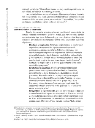 1
·
ACERC
A
DE
L
A
CREATIVIDAD:
CONCEPTO
Y
DESARROLLO
28 manual, social, etc.20
Un profesor puede ser muy creativo y motivante en
sus clases, pero ser un marido muy aburrido...
La creatividad es un potencial de todos. Maslow nos dice que “no exis-
ten excepciones a esta regla. La creatividad constituye una característica
universal de las personas que se auto realizan”.21
Según Allen, “la creativi-
dad es una cualidad que tienen todas las personas”.22
Desmitificación de la creatividad
Resulta interesante aclarar qué no es creatividad, ya que ésta ha
estado rodeada de misterios y ciertos mitos, que han llevado a pensar
que se trata de algo fuera de lo común y, a veces, inalcanzable. Las apre-
ciaciones erróneas son numerosas y entre ellas, se pueden aludir las
siguientes:
• El mito de la inspiración. A menudo se piensa que la creatividad
depende totalmente de ésta y que se constituye en el
único camino para desarrollarla. Si bien es cierto que ese
estímulo repentino puede ser importante, definitivamente la
creatividad requiere de dedicación, habilidades, metodología
y auto confianza. Edison decía: “mi trabajo consiste en un uno
por ciento de inspiración y un noventa por ciento de sudor”, y
Pasteur: “la inspiración es el efecto que un hecho surte en la
mente bien preparada”.
• La fábula de la casualidad. Que los grandes creadores son
personas con suerte, predestinadas al éxito. En realidad,
generalmente se trata de resultados buscados con tesón
y esfuerzo. El creador debe estar preparado para aceptar
fracasos. George Bernard Shaw afirmaba: “cuando era joven
observé que nueve de cada diez cosas que yo hacía eran
fracasos; y no quería ser un fracasado, por eso trabajé diez
veces más”. Hay un proverbio chino que dice: “Si te caes siete
veces, levántate ocho”.
• La leyenda de la especialización. Que las personas que se dedican
a una sola actividad logran ser más creativas. Eso no es verdad,
y a menudo los especialistas en un campo logran grandes cosas
en otros. Adicionalmente, las mentes buscan como válvulas de
escape áreas diferentes. Pablo Neruda escribía: “Debo andar
20. Los distintos campos se pueden apreciar en las ponencias presentadas en el Congreso mundial
Creatividad 93, realizado en Madrid, en septiembre de 1993. También en (1992). Ampliando espacios
para la creatividad. Memorias del Primer congreso internacional de Creatividad. Colombia:
Universidad Javeriana.
21. Curtis, Demos, y Torrance. (1976). Implicaciones educativas a la creatividad. España: Editorial Anaya.
p. 31.
22. Allen, S.M. (1967). Creatividad morfológica. México: Editorial Sucesores. p. 67.
 