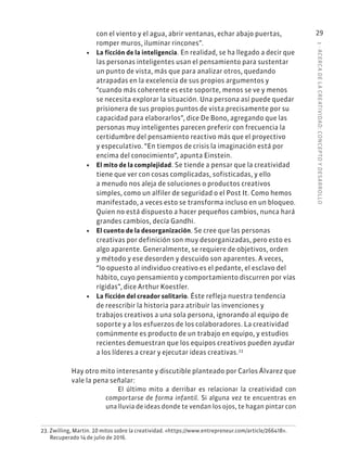 1
·
ACERC
A
DE
L
A
CREATIVIDAD:
CONCEPTO
Y
DESARROLLO
29
con el viento y el agua, abrir ventanas, echar abajo puertas,
romper muros, iluminar rincones”.
• La ficción de la inteligencia. En realidad, se ha llegado a decir que
las personas inteligentes usan el pensamiento para sustentar
un punto de vista, más que para analizar otros, quedando
atrapadas en la excelencia de sus propios argumentos y
“cuando más coherente es este soporte, menos se ve y menos
se necesita explorar la situación. Una persona así puede quedar
prisionera de sus propios puntos de vista precisamente por su
capacidad para elaborarlos”, dice De Bono, agregando que las
personas muy inteligentes parecen preferir con frecuencia la
certidumbre del pensamiento reactivo más que el proyectivo
y especulativo. “En tiempos de crisis la imaginación está por
encima del conocimiento”, apunta Einstein.
• El mito de la complejidad. Se tiende a pensar que la creatividad
tiene que ver con cosas complicadas, sofisticadas, y ello
a menudo nos aleja de soluciones o productos creativos
simples, como un alfiler de seguridad o el Post It. Como hemos
manifestado, a veces esto se transforma incluso en un bloqueo.
Quien no está dispuesto a hacer pequeños cambios, nunca hará
grandes cambios, decía Gandhi.
• El cuento de la desorganización. Se cree que las personas
creativas por definición son muy desorganizadas, pero esto es
algo aparente. Generalmente, se requiere de objetivos, orden
y método y ese desorden y descuido son aparentes. A veces,
“lo opuesto al individuo creativo es el pedante, el esclavo del
hábito, cuyo pensamiento y comportamiento discurren por vías
rígidas”, dice Arthur Koestler.
• La ficción del creador solitario. Éste refleja nuestra tendencia
de reescribir la historia para atribuir las invenciones y
trabajos creativos a una sola persona, ignorando al equipo de
soporte y a los esfuerzos de los colaboradores. La creatividad
comúnmente es producto de un trabajo en equipo, y estudios
recientes demuestran que los equipos creativos pueden ayudar
a los líderes a crear y ejecutar ideas creativas.23
Hay otro mito interesante y discutible planteado por Carlos Álvarez que
vale la pena señalar:
El último mito a derribar es relacionar la creatividad con
comportarse de forma infantil. Si alguna vez te encuentras en
una lluvia de ideas donde te vendan los ojos, te hagan pintar con
23. Zwilling, Martin. 10 mitos sobre la creatividad. «https://www.entrepreneur.com/article/266418».
Recuperado 14 de julio de 2016.
 