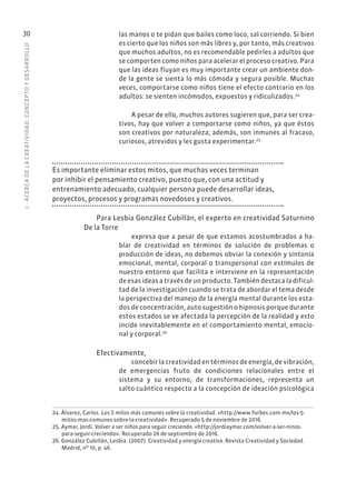 1
·
ACERC
A
DE
L
A
CREATIVIDAD:
CONCEPTO
Y
DESARROLLO
30 las manos o te pidan que bailes como loco, sal corriendo. Si bien
es cierto que los niños son más libres y, por tanto, más creativos
que muchos adultos, no es recomendable pedirles a adultos que
se comporten como niños para acelerar el proceso creativo. Para
que las ideas fluyan es muy importante crear un ambiente don-
de la gente se sienta lo más cómoda y segura posible. Muchas
veces, comportarse como niños tiene el efecto contrario en los
adultos: se sienten incómodos, expuestos y ridiculizados.24
A pesar de ello, muchos autores sugieren que, para ser crea-
tivos, hay que volver a comportarse como niños, ya que éstos
son creativos por naturaleza; además, son inmunes al fracaso,
curiosos, atrevidos y les gusta experimentar.25
Es importante eliminar estos mitos, que muchas veces terminan
por inhibir el pensamiento creativo, puesto que, con una actitud y
entrenamiento adecuado, cualquier persona puede desarrollar ideas,
proyectos, procesos y programas novedosos y creativos.
Para Lesbia González Cubillán, el experto en creatividad Saturnino
De la Torre
expresa que a pesar de que estamos acostumbrados a ha-
blar de creatividad en términos de solución de problemas o
producción de ideas, no debemos obviar la conexión y sintonía
emocional, mental, corporal o transpersonal con estímulos de
nuestro entorno que facilita e interviene en la representación
de esas ideas a través de un producto. También destaca la dificul-
tad de la investigación cuando se trata de abordar el tema desde
la perspectiva del manejo de la energía mental durante los esta-
dos de concentración, auto sugestión o hipnosis porque durante
estos estados se ve afectada la percepción de la realidad y esto
incide inevitablemente en el comportamiento mental, emocio-
nal y corporal.26
Efectivamente,
concebir la creatividad en términos de energía, de vibración,
de emergencias fruto de condiciones relacionales entre el
sistema y su entorno, de transformaciones, representa un
salto cuántico respecto a la concepción de ideación psicológica
24. Álvarez, Carlos. Los 5 mitos más comunes sobre la creatividad. «http://www.forbes.com.mx/los-5-
mitos-mas-comunes-sobre-la-creatividad». Recuperado 5 de noviembre de 2016.
25. Aymar, Jordi. Volver a ser niños para seguir creciendo. «http://jordiaymar.com/volver-a-ser-ninos-
para-seguir-creciendo». Recuperado 26 de septiembre de 2016.
26. González Cubillán, Lesbia. (2007). Creatividad y energía creativa. Revista Creatividad y Sociedad.
Madrid, nº 10, p. 46.
 