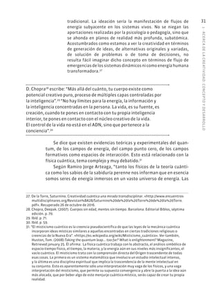 1
·
ACERC
A
DE
L
A
CREATIVIDAD:
CONCEPTO
Y
DESARROLLO
31
tradicional. La ideación sería la manifestación de flujos de
energía subyacente en los sistemas vivos. No se niegan las
aportaciones realizadas por la psicología o pedagogía, sino que
se ahonda en planos de realidad más profunda, subatómica.
Acostumbrados como estamos a ver la creatividad en términos
de generación de ideas, de alternativas originales y variadas,
de solución de problemas o de toma de decisiones, no
resulta fácil imaginar dicho concepto en términos de flujo de
emergencias de los sistemas dinámicos ni como energía humana
transformadora.27
D. Chopra28
escribe: “Más allá del cuánto, tu cuerpo existe como
potencial creativo puro, proceso de múltiples capas controladas por
la inteligencia”.29
“No hay límites para la energía, la información y
la inteligencia concentradas en la persona. La vida, es su fuente, es
creación, cuando te pones en contacto con tu propia inteligencia
interior, te pones en contacto con el núcleo creativo de la vida.
El control de la vida no está en el ADN, sino que pertenece a la
conciencia”.30
Se dice que existen evidencias teóricas y experimentales del quan-
tum, de los campos de energía, del campo punto cero, de los campos
formativos como espacios de interacción. Esto está relacionado con la
física cuántica, tema complejo y muy debatido.31
Según Ramiro Jorge Arteaga, “tanto los físicos de la teoría cuánti-
ca como los sabios de la sabiduría perenne nos informan que en esencia
somos seres de energía inmersos en un vasto universo de energía. Las
27. De la Torre, Saturnino. Creatividad cuántica una mirada transdisciplinar. «http://www.encuentros-
multidisciplinares.org/Revistan%BA28/Saturnino%20de%20la%20Torre%20de%20la%20Torre.
pdf». Recuperado 26 de octubre de 2016.
28. Chopra, Deepak. (2007). Cuerpos sin edad, mentes sin tiempo. Barcelona: Editorial Biblos, séptima
edición. p. 70.
29. Ibíd. p. 71.
30. Ibíd. p. 59.
31. “El misticismo cuántico es la creencia pseudocientífica de que las leyes de la mecánica cuántica
incorporan ideas místicas similares a aquellas encontradas en ciertas tradiciones religiosas o
creencias de la Nueva Era”. «https://es.wikipedia.org/wiki/Misticismo_cuántico». Ver también,
Huston, Tom. (2008) Taking the quantum leap... too far? What is enlightenment? Magazine,
Retrieved january 25. Él afirma: La física cuántica trabaja con lo abstracto, el análisis simbólico de
espacio-tiempo físico, el tiempo, la materia, y la energía aún en sus niveles más insignificantes, el
vacío cuántico. El misticismo trata con la comprensión directa del Origen trascendente de todas
esas cosas. La primera es un sistema matemático que involucra un estudio intelectual intenso,
y la última es una disciplina espiritual que implica la trascendencia de la mente intelectual en
su conjunto. Esto es aparentemente sólo una interpretación muy vaga de los físicos, y una vaga
interpretación del misticismo, que permite su supuesta convergencia y abre la puerta a la idea aún
más alocada, que por beber algo de este menjurje cuántico-místico, serás capaz de crear tu propia
realidad.
 