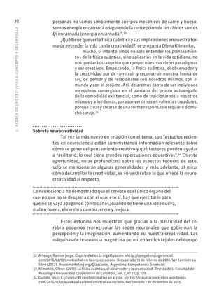1
·
ACERC
A
DE
L
A
CREATIVIDAD:
CONCEPTO
Y
DESARROLLO
32 personas no somos simplemente cuerpos mecánicos de carne y hueso,
somos energía encarnada o siguiendo la concepción de los chinos somos
Qi encarnada (energía encarnada)”.32
¿Quétienequeverlafísicacuánticaysusimplicacionesennuestrafor-
ma de entender la vida con la creatividad?, se pregunta Olena Klimenko,
mucho, si intentáramos no solo entender los planteamien-
tos de la física cuántica, sino aplicarlos en la vida cotidiana, no
nos quedará otra opción que romper nuestros viejos paradigmas
y ser creativos. Empezando, la física cuántica, el observador y
la creatividad por de construir y reconstruir nuestra forma de
ser, de pensar y de relacionarse con nosotros mismos, con el
mundo y con el prójimo. Así, dejaremos tanto de ser individuos
mezquinos sumergidos en el pantano del propio autoengaño
de la comodidad existencial, como de traicionarnos a nosotros
mismos y a los demás, para convertirnos en valientes creadores,
porque crear y crearse de una forma responsable requiere de mu-
cho coraje.33
Sobre la neurocreatividad
Tal vez lo más nuevo en relación con el tema, son “estudios recien-
tes en neurociencia están suministrando información relevante sobre
cómo se genera el pensamiento creativo y qué factores pueden ayudar
a facilitarlo, lo cual tiene grandes repercusiones educativas”.34
En esta
oportunidad, no se profundizará sobre los aspectos teóricos de esto,
solo se mencionarán algunas generalidades y, más adelante, al mirar
cómo desarrollar la creatividad, se volverá sobre lo que ofrece la neuro-
creatividad al respecto.
La neurociencia ha demostrado que el cerebro es el único órgano del
cuerpo que no se desgasta con el uso; eso sí, hay que ejercitarlo para
que no se vaya apagando con los años; cuando se tiene una idea nueva,
mala o buena, el cerebro cambia, crece y mejora.
Estos estudios nos muestran que gracias a la plasticidad del ce-
rebro podemos reprogramar las redes neuronales que gobiernan la
percepción y la imaginación, aumentando así nuestra creatividad. Las
máquinas de resonancia magnética permiten ver los tejidos del cuerpo
32. Arteaga, Ramiro Jorge. Creatividad en la orgaQización. «http://competenciagerencial.
com/2016/02/19/creatividad-en-la-orgaqizacion». Recuperado 19 de febrero de 2016. Ver también su
libro (2012). Neuromarketing orgaQizacional. Argentina: Competencia Gerencial.
33. Klimenko, Olena. (2011). La física cuántica, el observador y la creatividad. Revista de la Facultad de
Psicología Universidad Cooperativa de Colombia, vol. 7, nº 12, p. 170.
34. Guillén, Jesús C. ¡Eureka! El cerebro creativo en acción. «https://escuelaconcerebro.wordpress.
com/2015/12/01/eureka-el-cerebro-creativo-en-accion». Recuperado 1 de diciembre de 2015.
 