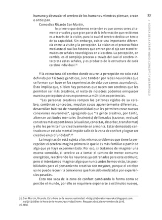 1
·
ACERC
A
DE
L
A
CREATIVIDAD:
CONCEPTO
Y
DESARROLLO
33
humano y desnudar el cerebro de los humanos mientras piensan, crean
o anticipan.
Como dice Ricardo San Martín,
lo primero que debemos entender es que somos seres alta-
mente visuales y que gran parte de la información que recibimos
es a través de la visión, para lo cual el cerebro dedica un tercio
de su capacidad. Sin embargo, existe una importante diferen-
cia entre la visión y la percepción. La visión es el proceso físico
mediante el cual los fotones que entran por el ojo son transfor-
mados en señales neurológicas en el cerebro. La percepción, en
cambio, es el complejo proceso a través del cual el cerebro in-
terpreta estas señales, y es producto de la estructura de cada
cerebro individual.35
Y la estructura del cerebro donde ocurre la percepción no solo está
definida por factores genéticos, sino también por redes neuronales que
se forman con base en las experiencias de vida que vamos acumulando.
Esto implica que, si bien hay personas que nacen con cerebros que les
permiten ser más creativos, el resto de nosotros podemos enriquecer
nuestra percepción si nos exponemos a múltiples experiencias.
“Las personas creativas rompen los patrones rígidos de su cere-
bro; combinan conceptos, mezclan cosas aparentemente diferentes…
desarrollan hábitos de neuroplasticidad que les permiten crear nuevas
conexiones neuronales”, agregando que “la gente creativa, por tanto,
alternan actitudes mentales (brainsets) deliberadas (razonar, evaluar)
con otras más espontáneas (visualizar, conectar, absorber, transformar)
y ello les permite fluir creativamente en armonía. Estar demasiado cen-
trado en un estado mental impide salir de la zona de confort y lograr ser
creativo en profundidad”.36
La imaginación está sujeta a los mismos problemas que tiene la per-
cepción: el cerebro imagina primero lo que le es más familiar a partir de
algo que ya haya experimentado. Por eso, si tratamos de imaginar una
escena conocida, el cerebro va a tomar el camino de menor consumo
energético, reactivando las neuronas ya entrenadas para este estímulo;
pero si intentamos imaginar algo que nunca antes hemos visto, las posi-
bilidades para el pensamiento creativo son mayores, porque el cerebro
ya no puede recurrir a conexiones que han sido modeladas por experien-
cias pasadas.
Esto nos saca de la zona de confort cambiando la forma como se
percibe el mundo, por ello se requiriere exponerse a estímulos nuevos,
35. San Martín, Ricardo. Es la hora de la neurocreatividad. «http://laboratorioeureka.blogspot.com.
co/2012/08/es-la-hora-de-la-neurocreatividad.htm». Recuperado 5 de noviembre de 2016.
36. Ibíd.
 