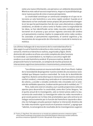 1
·
ACERC
A
DE
L
A
CREATIVIDAD:
CONCEPTO
Y
DESARROLLO
34 como una nueva información, una persona o un ambiente desconocido.
Mientras más radical sea esta experiencia, mayor es la posibilidad de ge-
nerar nuevos puntos de vista o nuevas percepciones.
La creatividad constituye un constructo complejo en el que no in-
terviene un solo hemisferio o una única región cerebral. Cuando en el
laboratorio se han analizado tareas propias del pensamiento divergen-
te en las que los participantes han de crear usos alternativos a objetos
cotidianos, en donde se valora tanto la fluidez como la originalidad de
las ideas, se han identificado varias redes neurales complejas que in-
tervienen en el proceso y que activan regiones concretas del cerebro
y el pensamiento creativo; implica la cooperación entre redes cerebra-
les asociadas al pensamiento espontáneo, el control cognitivo y los
mecanismos de recuperación de información a través de la memoria se-
mántica.
Los últimos hallazgos de la neurociencia de la creatividad desafían la
idea según la cual el hemisferio derecho es más creativo, apasionado,
sensorial, mientras el derecho es realista, organizado y lógico. Dicha
distinción del cerebro no ofrece una visión completa de cómo funciona
la creatividad. La creatividad en sí, no implica a una única región del
cerebro o a un solo hemisferio cerebral. El proceso creativo, desde la
preparación hasta la iluminación, se compone de muchos procesos de
interacciones cognitivas (conscientes e inconscientes) y emocionales.
“Los últimos avances en neurocreatividad –dice Franc Ponti– hablan
de la necesidad de desprogramar nuestro cerebro de una excesiva racio-
nalidad que bloquea nuestra creatividad. Se trata de la desinhibición
cognitiva. Autores varios dicen que es necesario salir de nuestra zona de
confort cerebral, a menudo muy centrada en el razonamiento y el juicio
de valores, y acceder a estados cerebrales más vinculados con la cone-
xión de realidades opuestas, la observación pasiva de la realidad, etc.”.37
Pero, todo esto está en estudio y aun cuando proporciona valiosos
aportes para desarrollar la creatividad, como dice Carlos Vergara, “en
el punto actual de la investigación, solo se tienen pistas sobre la neu-
rociencia de creatividad. La investigación sobre las redes neuronales a
gran escala parece ser la línea más prometedora que solo centrarse en
indagar exclusivamente por la función del hemisferio izquierdo o dere-
cho; los hallazgos actuales parecen implicar la interacción dinámica de
las redes neuronales a gran escala en el proceso creativo”, y agrega que
“además, la convergencia de resultados de las investigaciones sugieren
37. Franco, F. Vigo Ponti. No sobreviven en un mundo tan cambiante personas o empresas rígidas.
«http://www.farodevigo.es/sociedad-cultura/2013/05/16/ponti-sobreviven-mundo-cambiante-
personas-o-empresas-rigidas/811115.html». Recuperado 16 de mayo de 2013.
 