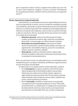 1
·
ACERC
A
DE
L
A
CREATIVIDAD:
CONCEPTO
Y
DESARROLLO
35
que la cognición creativa recluta a regiones del cerebro que son críti-
cas para soñar despierto, imaginar el futuro, visualizar íntimamente
los recuerdos personales, reflexión interna constructiva y la cognición
social”.38
Niveles, importancia y campos de aplicación
Generalmente, la creatividad se asocia con la genialidad, pero ésta es
solo una expresión de la misma, y ocurre cuando esa novedad es grande
y trascendente, afectando a un gran número de personas (la humanidad
entera en su máxima expresión). Pero también la creatividad puede ma-
nifestarse en planos más modestos, como escribir un cuento a los hijos
o adornar una oficina. Por eso, se puede afirmar que existen tres niveles
en el campo de la creatividad:
• Elemental o personal, valiosa en lo afectivo para el sujeto
creador; se presenta al reparar algo, solucionar un problema,
desarrollar un nuevo juego a un niño o inventar un postre.
• Nivel medio o de resonancia laboral, valiosa para el medio
social; la encontramos cuando las ideas pueden contribuir a la
organización, comunidad o empresa, ya sea con un producto,
sistema, proceso, solución o método.
• Nivel superior, cuando un individuo realiza o aporta algo
distinto, novedoso o alternativo valioso para muchas personas,
la sociedad o la humanidad entera.
Pero, sea cual fuere el nivel, no cabe duda de que la creatividad resulta
fundamental para el progreso individual, profesional, organizacional y
al nivel social (país y humanidad).
Su importancia, en cualquiera de los niveles indicados, es básica:
• En el nivel superior, es apenas evidente. Como hemos dicho,
todo el progreso de la humanidad se debe a nuevas ideas.
Todo lo que nos rodea no ha existido siempre, alguien en
algún momento lo pensó y desarrollo. Por otra parte, estamos
necesitando de manera imperiosa nuevas ideas, modelos más
justos, nuevos productos y sistemas.
• Para el nivel medio, también su importancia es muy grande.
Las organizaciones no pueden progresar sin estar innovando
constantemente. La calidad total, la reingeniería o los procesos
de mejoramiento continuo, tienen como su principal insumo
precisamente la creatividad. Pero eso, no solo es válido para
38. Vergara Cano, Carlos Andrés. Neurociencia de la creatividad. «https://www.actualidadenpsicologia.
com/neurociencia-de-la-creatividad/». Recuperado 5 de noviembre de 2016.
 
