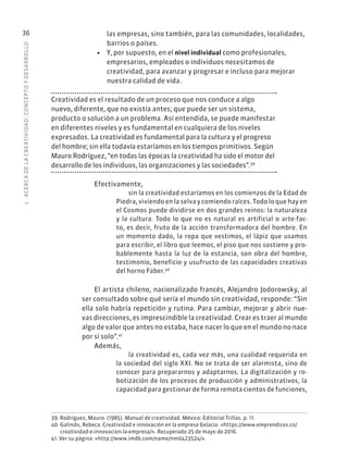 1
·
ACERC
A
DE
L
A
CREATIVIDAD:
CONCEPTO
Y
DESARROLLO
36 las empresas, sino también, para las comunidades, localidades,
barrios o países.
• Y, por supuesto, en el nivel individual como profesionales,
empresarios, empleados o individuos necesitamos de
creatividad, para avanzar y progresar e incluso para mejorar
nuestra calidad de vida.
Creatividad es el resultado de un proceso que nos conduce a algo
nuevo, diferente, que no existía antes; que puede ser un sistema,
producto o solución a un problema. Así entendida, se puede manifestar
en diferentes niveles y es fundamental en cualquiera de los niveles
expresados. La creatividad es fundamental para la cultura y el progreso
del hombre; sin ella todavía estaríamos en los tiempos primitivos. Según
Mauro Rodríguez, “en todas las épocas la creatividad ha sido el motor del
desarrollo de los individuos, las organizaciones y las sociedades”.39
Efectivamente,
sin la creatividad estaríamos en los comienzos de la Edad de
Piedra, viviendo en la selva y comiendo raíces. Todo lo que hay en
el Cosmos puede dividirse en dos grandes reinos: la naturaleza
y la cultura. Todo lo que no es natural es artificial o arte-fac-
to, es decir, fruto de la acción transformadora del hombre. En
un momento dado, la ropa que vestimos, el lápiz que usamos
para escribir, el libro que leemos, el piso que nos sostiene y pro-
bablemente hasta la luz de la estancia, son obra del hombre,
testimonio, beneficio y usufructo de las capacidades creativas
del horno Faber.40
El artista chileno, nacionalizado francés, Alejandro Jodorowsky, al
ser consultado sobre qué sería el mundo sin creatividad, responde: “Sin
ella solo habría repetición y rutina. Para cambiar, mejorar y abrir nue-
vas direcciones, es imprescindible la creatividad. Crear es traer al mundo
algo de valor que antes no estaba, hace nacer lo que en el mundo no nace
por sí solo”.41
Además,
la creatividad es, cada vez más, una cualidad requerida en
la sociedad del siglo XXI. No se trata de ser alarmista, sino de
conocer para prepararnos y adaptarnos. La digitalización y ro-
botización de los procesos de producción y administrativos, la
capacidad para gestionar de forma remota cientos de funciones,
39. Rodríguez, Mauro. (1985). Manual de creatividad. México: Editorial Trillas. p. 11.
40. Galindo, Rebeca. Creatividad e innovación en la empresa Gelacio. «https://www.emprendices.co/
creatividad-e-innovacion-la-empresa/». Recuperado 25 de mayo de 2016.
41. Ver su página: «http://www.imdb.com/name/nm0423524/».
 
