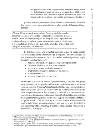 1
·
ACERC
A
DE
L
A
CREATIVIDAD:
CONCEPTO
Y
DESARROLLO
37
la hiper-conectividad en la que vivimos, nos están dando las cla-
ves de hacía dónde se dirige nuestra sociedad. En el 2030 el 40%
de los trabajos que conocemos habrán desaparecido y sus fun-
ciones serán desarrolladas por robots, por máquinas digitales.42
y en ese entorno, requiere el desarrollo de conocimientos, habilida-
des, competencias, pero, especialmente, el desarrollo de las capacidades
de crear.
¿Cómo y dónde se puede ser creativo? Como se ha dicho, muchas
personas asocian la creatividad con los artistas: músicos, pintores,
poetas... Pero no hay motivo para restringirla. Todo se puede hacer
tradicionalmente o todo se puede hacer creativamente. Se dice que
la creatividad, en últimas, más que una habilidad es una actitud ante
cualquier aspecto de la vida misma.
Es difícil encontrar una actividad humana a la que no pueda aplicar-
se la creatividad. Tanto en el mundo de la empresa como en el privado las
aplicaciones más frecuentes de la creatividad son las siguientes, según
Andrés Fernández Romero:43
• Adoptar un nuevo enfoque al considerar un problema.
• Diseñar o modificar un proceso o sistema.
• Inventar un nuevo producto o servicio.
• Encontrar nuevos usos para cosas existentes.
• Mejorar las cosas.
• Inventar o redefinir un concepto.
Pero no existe el creativo universal; normalmente, a una persona, grupo
u organización, se les puede facilitar más cambiar o mejorar un tema,
campo o aspecto. Tenemos “el profesor brillante en su especialidad pue-
de ser incapaz de colocar un foco de luz o de recitar una declinación en
latín, el agricultor puede desconocer la matemática, el mozo en un res-
taurante puede recordar cada uno de los múltiples platos que solicitan
muchos comensales y relacionarlos entre sí, pero es incapaz de entender
el significado de la física cuántica y así sucesivamente. Como bien ha di-
cho Einstein ‘todos somos ignorantes, solo que en temas distintos’, lo
cual está vinculado con las muy diversas capacidades sea en cuanto a la
memoria o la inteligencia”.44
42. ¿Qué nos hace ser creativos? «https://aacclarebeliondeltalento.com/2016/07/16/que-nos-hace-ser-
creativos». Recuperado 16 de julio de 2016.
43. Fernández Romero, Andrés. (2015). Creatividad e innovación en empresas y organizaciones. España:
Editorial Díaz de Santos. p. 6.
44. Benegas Lynch, Alberto. Acerca de la creatividad. «http://opinion.infobae.com/alberto-benegas-
lynch/2016/04/30/acerca-de-la-creatividad/index.html». Recuperado 27 de abril de 2016.
 