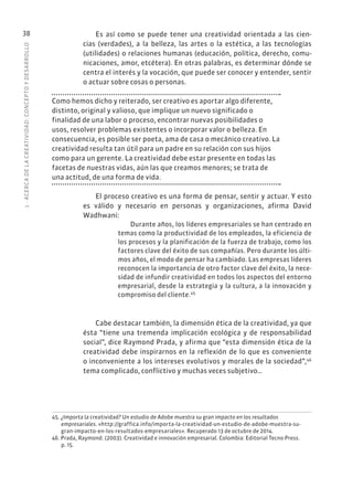 1
·
ACERC
A
DE
L
A
CREATIVIDAD:
CONCEPTO
Y
DESARROLLO
38 Es así como se puede tener una creatividad orientada a las cien-
cias (verdades), a la belleza, las artes o la estética, a las tecnologías
(utilidades) o relaciones humanas (educación, política, derecho, comu-
nicaciones, amor, etcétera). En otras palabras, es determinar dónde se
centra el interés y la vocación, que puede ser conocer y entender, sentir
o actuar sobre cosas o personas.
Como hemos dicho y reiterado, ser creativo es aportar algo diferente,
distinto, original y valioso, que implique un nuevo significado o
finalidad de una labor o proceso, encontrar nuevas posibilidades o
usos, resolver problemas existentes o incorporar valor o belleza. En
consecuencia, es posible ser poeta, ama de casa o mecánico creativo. La
creatividad resulta tan útil para un padre en su relación con sus hijos
como para un gerente. La creatividad debe estar presente en todas las
facetas de nuestras vidas, aún las que creamos menores; se trata de
una actitud, de una forma de vida.
El proceso creativo es una forma de pensar, sentir y actuar. Y esto
es válido y necesario en personas y organizaciones, afirma David
Wadhwani:
Durante años, los líderes empresariales se han centrado en
temas como la productividad de los empleados, la eficiencia de
los procesos y la planificación de la fuerza de trabajo, como los
factores clave del éxito de sus compañías. Pero durante los últi-
mos años, el modo de pensar ha cambiado. Las empresas líderes
reconocen la importancia de otro factor clave del éxito, la nece-
sidad de infundir creatividad en todos los aspectos del entorno
empresarial, desde la estrategia y la cultura, a la innovación y
compromiso del cliente.45
Cabe destacar también, la dimensión ética de la creatividad, ya que
ésta “tiene una tremenda implicación ecológica y de responsabilidad
social”, dice Raymond Prada, y afirma que “esta dimensión ética de la
creatividad debe inspirarnos en la reflexión de lo que es conveniente
o inconveniente a los intereses evolutivos y morales de la sociedad”,46
tema complicado, conflictivo y muchas veces subjetivo…
45. ¿Importa la creatividad? Un estudio de Adobe muestra su gran impacto en los resultados
empresariales. «http://graffica.info/importa-la-creatividad-un-estudio-de-adobe-muestra-su-
gran-impacto-en-los-resultados-empresariales». Recuperado 13 de octubre de 2014.
46. Prada, Raymond. (2003). Creatividad e innovación empresarial. Colombia: Editorial Tecno Press.
p. 15.
 