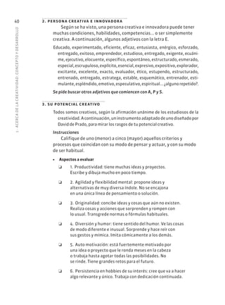 1
·
ACERC
A
DE
L
A
CREATIVIDAD:
CONCEPTO
Y
DESARROLLO
40 2. persona creativa e innovadora
Según se ha visto, una persona creativa e innovadora puede tener
muchas condiciones, habilidades, competencias... o ser simplemente
creativa. A continuación, algunos adjetivos con la letra E.
Educado, experimentado, eficiente, eficaz, entusiasta, enérgico, esforzado,
entregado, exitoso, emprendedor, estudioso, entregado, exigente, ecuáni-
me, ejecutivo, elocuente, específico, espontáneo, estructurado, esmerado,
especial,escrupuloso,explícito,esencial,expresivo,expositivo,explorador,
excitante, excelente, exacto, evaluador, ético, estupendo, estructurado,
entrenado, entregado, estratega, estable, esquemático, entrenador, esti-
mulante,espléndido,emotivo,especulativo,espiritual...¿algunorepetido?.
Se pide buscar otros adjetivos que comiencen con A, P y S.
3. su potencial creativo
Todos somos creativos, según la afirmación unánime de los estudiosos de la
creatividad. A continuación, un instrumento adaptado de uno diseñado por
David de Prado, para mirar los rasgos de tu potencial creativo.
Instrucciones
Califique de uno (menor) a cinco (mayor) aquellos criterios y
procesos que coincidan con su modo de pensar y actuar, y con su modo
de ser habitual.
• Aspectos a evaluar
❏
❏ 1.❏Productividad: tiene muchas ideas y proyectos.
Escribe y dibuja mucho en poco tiempo.
❏
❏ 2.❏Agilidad y flexibilidad mental: propone ideas y
alternativas de muy diversa índole. No se encajona
en una única línea de pensamiento o solución.
❏
❏ 3.❏Originalidad: concibe ideas y cosas que aún no existen.
Realiza cosas y acciones que sorprenden y rompen con
lo usual. Transgrede normas o fórmulas habituales.
❏
❏ 4.❏Diversión y humor: tiene sentido del humor. Ve las cosas
de modo diferente e inusual. Sorprende y hace reír con
sus gestos y mímica. Imita cómicamente a los demás.
❏
❏ 5.❏Auto motivación: está fuertemente motivado por
una idea o proyecto que le ronda meses en la cabeza
o trabaja hasta agotar todas las posibilidades. No
se rinde. Tiene grandes retos para el futuro.
❏
❏ 6.❏Persistencia en hobbies de su interés: cree que va a hacer
algo relevante y único. Trabaja con dedicación continuada.
 