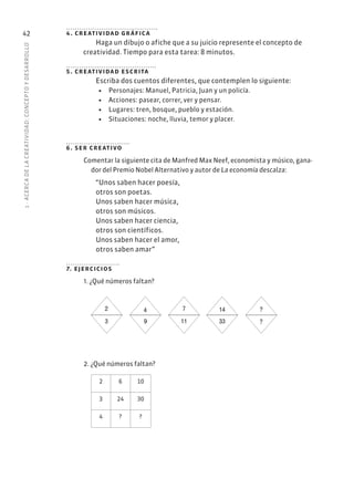 1
·
ACERC
A
DE
L
A
CREATIVIDAD:
CONCEPTO
Y
DESARROLLO
42 4. creatividad gráfica
Haga un dibujo o afiche que a su juicio represente el concepto de
creatividad. Tiempo para esta tarea: 8 minutos.
5. creatividad escrita
Escriba dos cuentos diferentes, que contemplen lo siguiente:
• Personajes: Manuel, Patricia, Juan y un policía.
• Acciones: pasear, correr, ver y pensar.
• Lugares: tren, bosque, pueblo y estación.
• Situaciones: noche, lluvia, temor y placer.
6. ser creativo
Comentar la siguiente cita de Manfred Max Neef, economista y músico, gana-
dor del Premio Nobel Alternativo y autor de La economía descalza:
“Unos saben hacer poesía,
otros son poetas.
Unos saben hacer música,
otros son músicos.
Unos saben hacer ciencia,
otros son científicos.
Unos saben hacer el amor,
otros saben amar”
7. ejercicios
1. ¿Qué números faltan?
2
3
4
9
7
11
?
?
14
33
2. ¿Qué números faltan?
2 6 10
3 24 30
4 ? ?
 