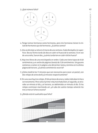1
·
ACERC
A
DE
L
A
CREATIVIDAD:
CONCEPTO
Y
DESARROLLO
43
3. ¿Qué número falta?
9 4
5
11 3
?
5 3
2
4. Tengo tantas hermanas como hermanos, pero mis hermanas tienen la mi-
tad de hermanos que de hermanas. ¿Cuántos somos?
5. Una araña teje su tela en el marco de una ventana. Cada día duplica la super-
ficie. De esa forma tarda 30 días en cubrir el hueco de la ventana. Si en vez
de una araña, fueran dos, ¿cuánto tardarían en cubrir dicho hueco?
6. Hay tres libros de una enciclopedia en orden. Cada uno tiene tapas de 0.50
centímetros y un ancho de páginas (texto) de 7.20 centímetros. Un gusano
comienza a comer en la página uno del primer tomo y termina en la última
página del tercero. ¿Cuántos centímetros recorrió?
7. ¿Cómo mediría los 11 minutos que son necesarios para cocer un pastel, con
dos relojes de arena de 8 y 5 minutos respectivamente?
8. Enunacasahaytresrelojes.Eldíaprimerodeenero,todosindicabanlahora
correctamente. Pero solo el primer reloj marchaba bien; el segundo, se atra-
saba un minuto al día, y el tercero, se adelantaba un minuto al día. Si los
relojes continúan marchando así: ¿al cabo de cuánto tiempo volverán los
tres a marcar la hora exacta?
9. ¿Dónde está el cuadradito que falta?
 