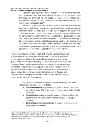 [47]
Algunas características de la persona creativa
A pesar de que algunas personas pueden ser consideradas más crea-
tivas que otras, como dice Simón Majaro, “etiquetar a las personas como
creativas o no creativas no solo puede ser injurioso e incorrecto, sino
que a la larga puede ser contraproducente y, en consecuencia, afectar a
los niveles de productividad”.1
No todas las personas son creativas todo el tiempo e incluso la ma-
yoría de los individuos pueden ser ocasionalmente creativos, además
del hecho de que la creatividad es relativa, pues depende del observador
o de quien emita el juicio. Pero, a pesar de ello, se puede afirmar que
las personas creativas tienen ciertas características que les son propias,
aun cuando “no existe un acuerdo respecto a la existencia de un conjun-
to de rasgos semejantes a todas las personas creativas. La peculiaridad
de cada una de ellas sería otro factor a tener en cuenta. Aun así, dife-
rentes investigadores coinciden en que la perseverancia es único rasgo
común que les caracteriza y constituye el factor de éxito”.2
¿La creatividad es cuestión de habilidad, talento o personalidad?, se
pregunta Edward De Bono, respondiéndose a sí mismo que pueden
ser las tres cosas, añadiendo que prefiere no dar esa respuesta, ya
que, si no se hace ningún esfuerzo para desarrollar la habilidad, puede
tratarse solo de talento o personalidad y como no se cuenta con esos
elementos, se deja la creatividad para otros. Por ello concluye: “no me
agrada la idea de la creatividad como un don especial. Prefiero pensar
que es una parte normal y necesaria del pensamiento de cada uno.
Todos no vamos a ser genios, pero no todas las personas que juegan
tenis esperan ganar en Wimbledon”.3
Para Majaro,4
una persona creativa usualmente posee algunas
(o todas) de las siguientes cualidades:
• Fluencia conceptual, capacidad para generar muchas ideas en
un corto período de tiempo como respuesta a una determinada
situación.
• Flexibilidad mental para abandonar con facilidad una línea de
pensamiento para cambiar hacia otra, aunque tengan poca
relación.
• Originalidad, al dar respuestas poco usuales e inesperadas a
preguntas o problemas.
1. Majaro, Simón. (1994). Marketing y creatividad. España: Editorial Díaz de Santos. pp. 63-67.
2. Chavarría, María Ángeles. (2016). La eficacia de la creatividad. Colombia: Editorial Alfaomega. p. 57.
3. De Bono, Edward. (1988). Seis sombreros para pensar. Argentina: Editorial Granica. p. 176.
4. Majaro, Simón, ibíd., p. 64.
 