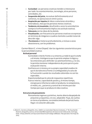 2
·
L
A
PERSONA
CREATIVA
Y
EL
PROCESO
CREATIVO
48 • Curiosidad. Las personas creativas tienden a interesarse
por todo: los acontecimientos, tecnología, otras personas,
actividades, etc.
• Suspensión del juicio, no evaluar definitivamente en el
comienzo, no apresurase en emitir juicios.
• Aceptación por impulso de ideas o soluciones atrevidas y
heterodoxas, más que las personas menos creativas.
• Tendencia a la insumisión, desafiando a veces la autoridad (no
siempre el enfrentamiento implica una actitud creativa).
• Tolerancia con las ideas de los demás.
• Visualización, con frecuencia las personas creativas se expresan
en términos de imágenes o cuadros mentales cuando tratan de
describir algo.
• Persistencia al meterse profundamente, e incluso a veces
obsesionarse, con los problemas.
Carmen Balart C. e Irma Césped,5
dan las siguientes características para
la personalidad creativa:
Actitud personal
Curiosidad e interés frente a su entorno y a todo lo que le atañe
a él mismo. Inteligencia que le permite emplear la lógica y
las emociones para defender sus planteamientos y, a la vez,
le permite mantener independencia de juicio para la justa
evaluación interna.
Confianza en sí mismo y en su propia capacidad creadora lo
que le da tolerancia frente a la ambigüedad y lo salva de
la frustración cuando los resultados obtenidos no son los
esperados.
Espontaneidad que lo salva de respuestas repetitivas.
Fuerza interior, capacidad de pasión y, al mismo tiempo,
energía para informarse sobre el producto, la competencia,
el medio, etc., paciencia y control de sí mismo para dar
tiempo para que se produzca la idea creativa.
Estructura de pensamiento
Pensamiento ingenuo y primitivo, mente abierta despojada de
prejuicios y esquemas; a la vez, adaptable: fluye, da vueltas
en torno al problema, cercándolo (método de Jericó) hasta
llegar a la solución adecuada.
5. Balart C., Carmen y Césped B., Irma. (2007). La creatividad. Revista Contextos, nº 18, Facultad de
Historia, Geografía y Letras, Universidad Metropolitana de Ciencias de la Educación, Santiago,
Chile. «https://dialnet.unirioja.es/servlet/articulo?codigo=2666344». Recuperado 21 de mayo de
2013.
 