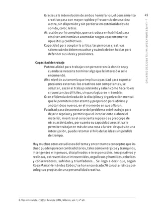2
·
L
A
PERSONA
CREATIVA
Y
EL
PROCESO
CREATIVO
49
Gracias a la interrelación de ambos hemisferios, el pensamiento
creativo pasa con mayor rapidez y frecuencia de una idea
a otra, sin dispersión y sin perderse en exterioridades de
sonido, color, letras.
Atracción por lo complejo, que se traduce en habilidad para
resolver antinomias o acomodar rasgos aparentemente
opuestos y conflictivos.
Capacidad para aceptar la crítica: las personas creativas
saben cuándo deben escuchar y cuándo deben hablar para
defender sus ideas y posiciones.
Capacidad de trabajo
Potencialidad para trabajar con perseverancia donde sea y
cuando se necesite terminar algo que le interesó o se le
encomendó.
Alto nivel de autonomía que implica capacidad para soportar
presiones externas: los creativos son competentes, se
adaptan, sacan el trabajo adelante y saben cómo hacerlo en
circunstancias difíciles, sin paralogizarse ni temblar.
Gran eficiencia derivada de la disciplina y organización mental
que le permiten estar atento y preparado para abrirse y
anotar ideas nuevas, en el momento en que afloran.
Facultad para desconectarse del problema o del trabajo para
dejarlo reposar y permitir que el inconsciente elabore el
material, mientras el consciente reposa o se preocupa de
otras actividades, por cuanto su capacidad asociativa le
permite trabajar en más de una cosa a la vez: después de una
interrupción, puede retomar el hilo de las ideas sin pérdida
de tiempo.
Hay muchos otros estudiosos del tema y encontramos conceptos que in-
clusopuedenparecercontradictorios,talescomoenérgicosytranquilos,
inteligentes e ingenuos, disciplinados e irresponsables, imaginativos y
realistas, extrovertidos e introvertidos, orgullosos y humildes, rebeldes
y conservadores, sufridos y triunfadores... Se llegó a decir que, según
Rosa María Hernández Cobos,6
se han encontrado 70 características psi-
cológicas propias de una personalidad creativa.
6. Ver entrevista. (1995). Revista UAM, México, vol. 1, nº 40.
 