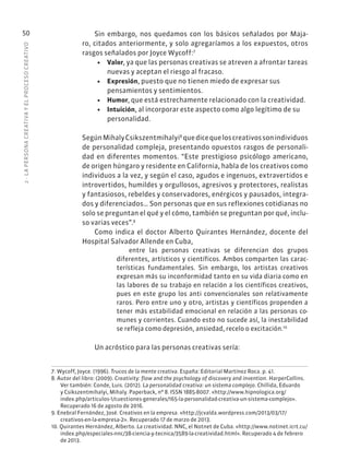 2
·
L
A
PERSONA
CREATIVA
Y
EL
PROCESO
CREATIVO
50 Sin embargo, nos quedamos con los básicos señalados por Maja-
ro, citados anteriormente, y solo agregaríamos a los expuestos, otros
rasgos señalados por Joyce Wycoff:7
• Valor, ya que las personas creativas se atreven a afrontar tareas
nuevas y aceptan el riesgo al fracaso.
• Expresión, puesto que no tienen miedo de expresar sus
pensamientos y sentimientos.
• Humor, que está estrechamente relacionado con la creatividad.
• Intuición, al incorporar este aspecto como algo legítimo de su
personalidad.
SegúnMihalyCsikszentmihalyi8
quedicequeloscreativossonindividuos
de personalidad compleja, presentando opuestos rasgos de personali-
dad en diferentes momentos. “Este prestigioso psicólogo americano,
de origen húngaro y residente en California, habla de los creativos como
individuos a la vez, y según el caso, agudos e ingenuos, extravertidos e
introvertidos, humildes y orgullosos, agresivos y protectores, realistas
y fantasiosos, rebeldes y conservadores, enérgicos y pausados, integra-
dos y diferenciados… Son personas que en sus reflexiones cotidianas no
solo se preguntan el qué y el cómo, también se preguntan por qué, inclu-
so varias veces”.9
Como indica el doctor Alberto Quirantes Hernández, docente del
Hospital Salvador Allende en Cuba,
entre las personas creativas se diferencian dos grupos
diferentes, artísticos y científicos. Ambos comparten las carac-
terísticas fundamentales. Sin embargo, los artistas creativos
expresan más su inconformidad tanto en su vida diaria como en
las labores de su trabajo en relación a los científicos creativos,
pues en este grupo los anti convencionales son relativamente
raros. Pero entre uno y otro, artistas y científicos propenden a
tener más estabilidad emocional en relación a las personas co-
munes y corrientes. Cuando esto no sucede así, la inestabilidad
se refleja como depresión, ansiedad, recelo o excitación.10
Un acróstico para las personas creativas sería:
7. Wycoff, Joyce. (1996). Trucos de la mente creativa. España: Editorial Martínez Roca. p. 41.
8. Autor del libro: (2009). Creativity: flow and the psychology of discovery and invention. HarperCollins.
Ver también: Conde, Luis. (2012). La personalidad creativa: un sistema complejo. Chillida, Eduardo
y Csikszentmihalyi, Mihaly. Paperback, nº 8. ISSN 1885-8007. «http://www.hipnologica.org/
index.php/articulos-1/cuestiones-generales/165-la-personalidad-creativa-un-sistema-complejo».
Recuperado 16 de agosto de 2016.
9. Enebral Fernández, José. Creativos en la empresa. «http://jcvalda.wordpress.com/2013/03/17/
creativos-en-la-empresa-2». Recuperado 17 de marzo de 2013.
10. Quirantes Hernández, Alberto. La creatividad. NNC, el Notnet de Cuba. «http://www.notinet.icrt.cu/
index.php/especiales-nnc/38-ciencia-y-tecnica/3589-la-creatividad.html». Recuperado 4 de febrero
de 2013.
 