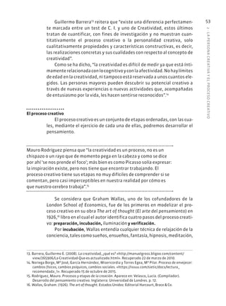 2
·
L
A
PERSONA
CREATIVA
Y
EL
PROCESO
CREATIVO
53
Guillermo Barrera13
reitera que “existe una diferencia perfectamen-
te marcada entre un test de C. I. y uno de Creatividad, estos últimos
tratan de cuantificar, con fines de investigación y no muestran cuan-
titativamente el proceso creativo o la personalidad creativa, solo
cualitativamente propiedades y características constructivas, es decir,
las realizaciones concretas y sus cualidades con respecto al concepto de
creatividad”.
Como se ha dicho, “la creatividad es difícil de medir ya que está ínti-
mamenterelacionadaconlocognitivoyconlaafectividad.Nohaylímites
de edad en la creatividad, ni tampoco está reservada a unos cuantos ele-
gidos. Las personas mayores pueden descubrir su potencial creativo a
través de nuevas experiencias o nuevas actividades que, acompañadas
de entusiasmo por la vida, les hacen sentirse reconocidos”.14
El proceso creativo
El proceso creativo es un conjunto de etapas ordenadas, con las cua-
les, mediante el ejercicio de cada una de ellas, podremos desarrollar el
pensamiento.
Mauro Rodríguez piensa que “la creatividad es un proceso, no es un
chispazo o un rayo que de momento pega en la cabeza y como se dice
por ahí ‘se nos prende el foco’; más bien es como Picasso solía expresar:
la inspiración existe, pero nos tiene que encontrar trabajando. El
proceso creativo tiene sus etapas no muy difíciles de comprender si se
comentan, pero casi imperceptibles en nuestra realidad por cómo es
que nuestro cerebro trabaja”.15
Se considera que Graham Wallas, uno de los cofundadores de la
London School of Economics, fue de los primeros en modelizar el pro-
ceso creativo en su obra The art of thought (El arte del pensamiento) en
1926,16
libro en el cual el autor identifica cuatro pasos del proceso creati-
vo: preparación, incubación, iluminación y verificación.
Por incubación, Wallas entendía cualquier técnica de relajación de la
conciencia, tales como sueños, ensueños, fantasía, hipnosis, meditación,
13. Barrera, Guillermo E. (2008). La creatividad, ¿qué es? «http://manuelgross.bligoo.com/content/
view/265906/La-Creatividad-Que-es-actualizado.html». Recuperado 22 de marzo de 2010.
14. Noriega Borge, Mª José, García Hernández, Misericordia y Torres Egea, Mª Pilar. Proceso de envejecer:
cambios físicos, cambios psíquicos, cambios sociales. «https://issuu.com/sietic/docs/lectura_
recomendada_1». Recuperado 15 de octubre de 2015.
15. Rodríguez, Mauro. Procesos y etapas de la creación. Aparece en: Velasco, Lucía. (Compilador).
Desarrollo del pensamiento creativo. Inglaterra: Universidad de Londres. p. 12.
16. Wallas, Graham. (1926). The art of thought. Estados Unidos: Editorial Harcourt, Brace & Co.
 