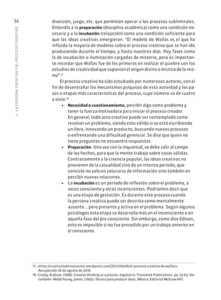 2
·
L
A
PERSONA
CREATIVA
Y
EL
PROCESO
CREATIVO
54 diversión, juego, etc. que permitían operar a los procesos subliminales.
Entendía a la preparación (disciplina académica) como una condición ne-
cesaria y a la incubación (relajación) como una condición suficiente para
que las ideas creativas emergieran. “El modelo de Wallas es el que ha
influido la mayoría de modelos sobre el proceso creativo que se han ido
produciendo durante el tiempo, y hasta nuestros días. Hay fases como
la de incubación o iluminación cargadas de misterio, pero es importan-
te recordar que Wallas fue de los primeros en realizar el quiebre con los
estudios de creatividad que suponían el origen divino o místico de la mis-
ma”.17
El proceso creativo ha sido estudiado por numerosos autores, con el
fin de desentrañar los mecanismos psíquicos de esta actividad y los pa-
sos o etapas más características del proceso, cuyo número va de cuatro
a siete.18
• Necesidad o cuestionamiento, percibir algo como problema y
tener la fuerza motivadora para iniciar el proceso creador.
En general, todo acto creativo puede ser contemplado como
resolver un problema, siendo esto válido si se está escribiendo
un libro, innovando un producto, buscando nuevos procesos
o enfrentando una dificultad gerencial. Se dice que quien no
tiene preguntas no encuentra respuestas.
• Preparación. Una vez con la inquietud, se debe salir al campo
de los hechos, para que la mente trabaje sobre cosas sólidas.
Contrariamente a la creencia popular, las ideas creativas no
provienen de la casualidad sino de un intenso período, que
consiste no solo en saturarse de información sino también en
percibir nuevas relaciones.
• La incubación es un período de reflexión sobre el problema, a
veces consciente y otras inconscientes. Podríamos decir que
es una etapa de gestación. Es durante este proceso cuando
la persona creativa puede ser descrita como mentalmente
ausente... pero presente y activa en el problema. Según algunos
psicólogos esta etapa se desarrolla más en el inconsciente o en
aquella fase del pre consciente. Sin embargo, como dice Edison,
esto es imposible si no fue precedido por un trabajo anterior en
el consciente.
17. «http://creatividadinnovacion.wordpress.com/2012/09/06/el-proceso-creativo-de-wallas».
Recuperado 26 de agosto de 2016.
18. Crosby, Andrew. (1968). Creative thinking as a process. Inglaterra: Travistock Publications. pp. 52-63. Ver
también: Webb Young, James. (1992). Técnica para producir ideas. México: Editorial McGraw-Hill.
 