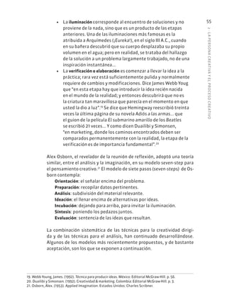 2
·
L
A
PERSONA
CREATIVA
Y
EL
PROCESO
CREATIVO
55
• La iluminación corresponde al encuentro de soluciones y no
proviene de la nada, sino que es un producto de las etapas
anteriores. Una de las iluminaciones más famosas es la
atribuida a Arquímedes (¡Eureka!), en el siglo III A.C., cuando
en su bañera descubrió que su cuerpo desplazaba su propio
volumen en el agua; pero en realidad, se trataba del hallazgo
de la solución a un problema largamente trabajado, no de una
inspiración instantánea...
• La verificación o elaboración es comenzar a llevar la idea a la
práctica; rara vez está suficientemente pulida y normalmente
requiere de cambios y modificaciones. Dice James Webb Youg
que “en esta etapa hay que introducir la idea recién nacida
en el mundo de la realidad; y entonces descubrirá que no es
la criatura tan maravillosa que parecía en el momento en que
usted la dio a luz”.19
Se dice que Hemingway reescribió treinta
veces la última página de su novela Adiós a las armas... que
el guion de la película El submarino amarillo de los Beatles
se escribió 21 veces... Y como dicen Duailibi y Simonsen,
“en marketing, donde los caminos encontrados deben ser
comparados permanentemente con la realidad, la etapa de la
verificación es de importancia fundamental”.20
Alex Osborn, el revelador de la reunión de reflexión, adoptó una teoría
similar, entre el análisis y la imaginación, en su modelo seven-step para
el pensamiento creativo.21
El modelo de siete pasos (seven-steps) de Os-
born contempla:
Orientación: el señalar encima del problema.
Preparación: recopilar datos pertinentes.
Análisis: subdivisión del material relevante.
Ideación: el llenar encima de alternativas por ideas.
Incubación: dejando para arriba, para invitar la iluminación.
Síntesis: poniendo los pedazos juntos.
Evaluación: sentencia de las ideas que resultan.
La combinación sistemática de las técnicas para la creatividad dirigi-
da y de las técnicas para el análisis, han continuado desarrollándose.
Algunos de los modelos más recientemente propuestos, y de bastante
aceptación, son los que se exponen a continuación.
19. Webb Young, James. (1992). Técnica para producir ideas. México: Editorial McGraw-Hill. p. 56.
20. Duailibi y Simonsen. (1992). Creatividad & marketing. Colombia: Editorial McGraw-Hill. p. 3.
21. Osborn, Alex. (1953). Applied Imagination. Estados Unidos: Charles Scribner.
 