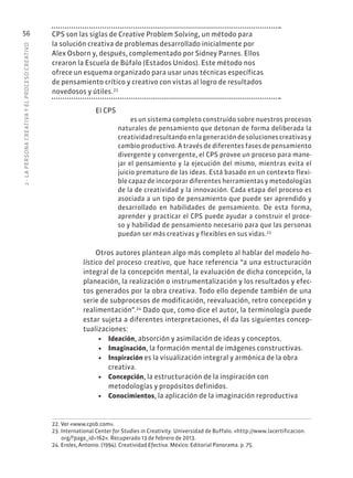 2
·
L
A
PERSONA
CREATIVA
Y
EL
PROCESO
CREATIVO
56 CPS son las siglas de Creative Problem Solving, un método para
la solución creativa de problemas desarrollado inicialmente por
Alex Osborn y, después, complementado por Sidney Parnes. Ellos
crearon la Escuela de Búfalo (Estados Unidos). Este método nos
ofrece un esquema organizado para usar unas técnicas específicas
de pensamiento crítico y creativo con vistas al logro de resultados
novedosos y útiles.22
El CPS
es un sistema completo construido sobre nuestros procesos
naturales de pensamiento que detonan de forma deliberada la
creatividadresultandoenlageneracióndesolucionescreativasy
cambio productivo. A través de diferentes fases de pensamiento
divergente y convergente, el CPS provee un proceso para mane-
jar el pensamiento y la ejecución del mismo, mientras evita el
juicio prematuro de las ideas. Está basado en un contexto flexi-
ble capaz de incorporar diferentes herramientas y metodologías
de la de creatividad y la innovación. Cada etapa del proceso es
asociada a un tipo de pensamiento que puede ser aprendido y
desarrollado en habilidades de pensamiento. De esta forma,
aprender y practicar el CPS puede ayudar a construir el proce-
so y habilidad de pensamiento necesario para que las personas
puedan ser más creativas y flexibles en sus vidas.23
Otros autores plantean algo más completo al hablar del modelo ho-
lístico del proceso creativo, que hace referencia “a una estructuración
integral de la concepción mental, la evaluación de dicha concepción, la
planeación, la realización o instrumentalización y los resultados y efec-
tos generados por la obra creativa. Todo ello depende también de una
serie de subprocesos de modificación, reevaluación, retro concepción y
realimentación”.24
Dado que, como dice el autor, la terminología puede
estar sujeta a diferentes interpretaciones, él da las siguientes concep-
tualizaciones:
• Ideación, absorción y asimilación de ideas y conceptos.
• Imaginación, la formación mental de imágenes constructivas.
• Inspiración es la visualización integral y armónica de la obra
creativa.
• Concepción, la estructuración de la inspiración con
metodologías y propósitos definidos.
• Conocimientos, la aplicación de la imaginación reproductiva
22. Ver «www.cpsb.com».
23. International Center for Studies in Creativity. Universidad de Buffalo. «http://www.lacertificacion.
org/?page_id=162». Recuperado 13 de febrero de 2013.
24. Eroles, Antonio. (1994). Creatividad Efectiva. México: Editorial Panorama. p. 75.
 