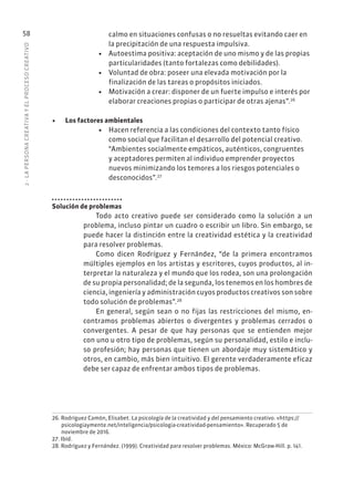2
·
L
A
PERSONA
CREATIVA
Y
EL
PROCESO
CREATIVO
58 calmo en situaciones confusas o no resueltas evitando caer en
la precipitación de una respuesta impulsiva.
• Autoestima positiva: aceptación de uno mismo y de las propias
particularidades (tanto fortalezas como debilidades).
• Voluntad de obra: poseer una elevada motivación por la
finalización de las tareas o propósitos iniciados.
• Motivación a crear: disponer de un fuerte impulso e interés por
elaborar creaciones propias o participar de otras ajenas”.26
• Los factores ambientales
• Hacen referencia a las condiciones del contexto tanto físico
como social que facilitan el desarrollo del potencial creativo.
“Ambientes socialmente empáticos, auténticos, congruentes
y aceptadores permiten al individuo emprender proyectos
nuevos minimizando los temores a los riesgos potenciales o
desconocidos”.27
Solución de problemas
Todo acto creativo puede ser considerado como la solución a un
problema, incluso pintar un cuadro o escribir un libro. Sin embargo, se
puede hacer la distinción entre la creatividad estética y la creatividad
para resolver problemas.
Como dicen Rodríguez y Fernández, “de la primera encontramos
múltiples ejemplos en los artistas y escritores, cuyos productos, al in-
terpretar la naturaleza y el mundo que los rodea, son una prolongación
de su propia personalidad; de la segunda, los tenemos en los hombres de
ciencia, ingeniería y administración cuyos productos creativos son sobre
todo solución de problemas”.28
En general, según sean o no fijas las restricciones del mismo, en-
contramos problemas abiertos o divergentes y problemas cerrados o
convergentes. A pesar de que hay personas que se entienden mejor
con uno u otro tipo de problemas, según su personalidad, estilo e inclu-
so profesión; hay personas que tienen un abordaje muy sistemático y
otros, en cambio, más bien intuitivo. El gerente verdaderamente eficaz
debe ser capaz de enfrentar ambos tipos de problemas.
26. Rodríguez Camón, Elisabet. La psicología de la creatividad y del pensamiento creativo. «https://
psicologiaymente.net/inteligencia/psicologia-creatividad-pensamiento». Recuperado 5 de
noviembre de 2016.
27. Ibíd.
28. Rodríguez y Fernández. (1999). Creatividad para resolver problemas. México: McGraw-Hill. p. 141.
 