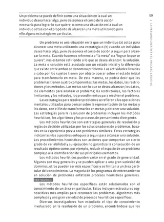 2
·
L
A
PERSONA
CREATIVA
Y
EL
PROCESO
CREATIVO
59
Un problema se puede definir como una situación en la cual un
individuo desea hacer algo, pero desconoce el curso de la acción
necesaria para lograr lo que quiere; o como una situación en la cual un
individuo actúa con el propósito de alcanzar una meta utilizando para
ello alguna estrategia en particular.
Un problema es una situación en la que un individuo (a) actúa para
alcanzar una meta utilizando una estrategia o (b) cuando un individuo
desea hacer algo, pero desconoce el curso de acción a seguir para alcan-
zar la meta. Cuando hacemos referencia a “la meta” o a “lograr lo que se
quiere”, nos estamos refiriendo a lo que se desea alcanzar: la solución.
La meta o solución está asociada con un estado inicial y la diferencia
que existe entre ambos se denomina problema. Las actividades llevadas
a cabo por los sujetos tienen por objeto operar sobre el estado inicial
para transformarlo en meta. De esta manera, se podría decir que los
problemas tienen cuatro componentes: las metas, los datos, las restric-
ciones y los métodos. Las metas son lo que se desea alcanzar; los datos,
los elementos para analizar el problema; las restricciones, los factores
limitantes; y los métodos, los procedimientos para resolver el problema.
Lasestrategiaspararesolverproblemasserefierenalasoperaciones
mentales utilizadas para pensar sobre la representación de las metas y
los datos, con el fin de transformarlos en metas y obtener una solución.
Las estrategias para la resolución de problemas incluyen los métodos
heurísticos, los algoritmos y los procesos de pensamiento divergente.
Los métodos heurísticos son estrategias generales de resolución y
reglas de decisión utilizadas por los solucionadores de problemas, basa-
das en la experiencia previa con problemas similares. Estas estrategias
indican las vías o posibles enfoques a seguir para alcanzar una solución.
Los procedimientos heurísticos son acciones que comportan un cierto
grado de variabilidad y su ejecución no garantiza la consecución de un
resultado óptimo como, por ejemplo, reducir el espacio de un problema
complejo a la identificación de sus principales elementos.
Los métodos heurísticos pueden variar en el grado de generalidad.
Algunos son muy generales y se pueden aplicar a una gran variedad de
dominios, otros pueden ser más específicos y se limitan a un área parti-
cular del conocimiento. La mayoría de los programas de entrenamiento
en solución de problemas enfatizan procesos heurísticos generales.
VER FIGURA 2.1
Los métodos heurísticos específicos están relacionados con el
conocimiento de un área en particular. Estos incluyen estructuras cog-
noscitivas más amplias para reconocer los problemas, algoritmos más
complejos y una gran variedad de procesos heurísticos específicos.
Diversos investigadores han estudiado el tipo de conocimiento
involucrado en la resolución de un problema, encontrándose que los
 