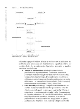 2
·
L
A
PERSONA
CREATIVA
Y
EL
PROCESO
CREATIVO
60
resultados apoyan la noción de que la eficiencia en la resolución de
problemas está relacionada con el conocimiento específico del área en
cuestión. Entre los procedimientos heurísticos generales se pueden
mencionar los siguientes:
• Trabajar en sentido inverso (working backwards). Este
procedimiento implica comenzar a resolver el problema a
partir de la meta o metas y tratar de transformarlas en datos,
yendo de la meta al principio. El procedimiento heurístico es
utilizado en geometría para probar algunos teoremas; se parte
del teorema y se trabaja hacia los postulados. Es útil cuando el
estado-meta del problema está claro y el inicial no.
• Subir la cuesta (hill climbing). Este procedimiento consiste en
avanzar desde el estado actual a otro que esté más cerca del
objetivo, de modo que la persona que resuelve el problema, al
encontrarse en un estado determinado, evalúa el nuevo estado
en el que estará después de cada posible movimiento, pudiendo
elegir aquel que lo acerque más al objetivo. Este tipo de
procedimiento es muy utilizado por los jugadores de ajedrez.
• Análisis medios-fin (means-ends analysis). Este procedimiento
figura 2.1 | El método heurístico
Fuente : Schnarch, Alejandro. (2009). Desarrollo de
nuevos productos. Colombia: McGraw-Hill, p. 113.
Inspiración
Conocimientos
Concepción
Experiencia
Modificación
Análisis y
valoración
Retroalimentación
Realización
Resultados y
efectos
Retroconcepción
Revaluación
Planeación
Imaginación Ideación
 