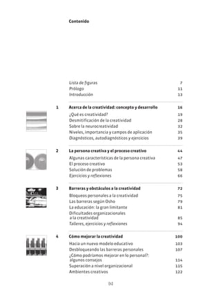 [5]
Contenido
Lista de figuras 7
Prólogo 11
Introducción 13
1 Acerca de la creatividad: concepto y desarrollo 16
¿Qué es creatividad? 19
Desmitificación de la creatividad 28
Sobre la neurocreatividad 32
Niveles, importancia y campos de aplicación 35
Diagnósticos, autodiagnósticos y ejercicios 39
2 La persona creativa y el proceso creativo 44
Algunas características de la persona creativa 47
El proceso creativo 53
Solución de problemas 58
Ejercicios y reflexiones 66
3 Barreras y obstáculos a la creatividad 72
Bloqueos personales a la creatividad 75
Las barreras según Osho 79
La educación: la gran limitante 81
Dificultades organizacionales
a la creatividad 85
Talleres, ejercicios y reflexiones 94
4 Cómo mejorar la creatividad 100
Hacia un nuevo modelo educativo 103
Desbloqueando las barreras personales 107
¿Cómo podríamos mejorar en lo personal?:
algunos consejos 114
Superación a nivel organizacional 115
Ambientes creativos 122
 