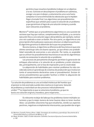 2
·
L
A
PERSONA
CREATIVA
Y
EL
PROCESO
CREATIVO
61
permite al que resuelve el problema trabajar en un objetivo
a la vez. Consiste en descomponer el problema en submetas,
escoger una para trabajar, y solucionarlas una a una hasta
completar la tarea eliminando los obstáculos que le impiden
llegar al estado final. Los algoritmos son procedimientos
específicos que señalan paso a paso la solución de un problema
y que garantizan el logro de una solución siempre y cuando
sean relevantes al problema.
Montero29
señala que un procedimiento algorítmico es una sucesión de
acciones que hay que realizar, completamente prefijadas, y su correcta
ejecución lleva a una solución segura del problema; por ejemplo, realizar
una raíz cuadrada o coser un botón. Por otra parte, un algoritmo es una
prescripción efectuada paso a paso para alcanzar un objetivo particular.
El algoritmo garantiza la obtención de lo que nos proponemos.
De esta manera, el algoritmo se diferencia del heurístico en que este
último constituye solo una buena apuesta, ya que ofrece una probabi-
lidad razonable de acercarnos a una solución. Por tanto, es aceptable
que se utilicen los procedimientos heurísticos en vez de los algorítmicos
cuando no conocemos la solución de un problema.
Los procesos de pensamiento divergente permiten la generación de
enfoques alternativos a la solución de un problema y están relaciona-
dos, principalmente, con la fase de inspiración y con la creatividad.
La adquisición de habilidades para resolver problemas ha sido con-
siderada como el aprendizaje de sistemas de producción que involucran
tanto el conocimiento declarativo como el procedimental. Existen di-
versos procedimientos que pueden facilitar o inhibir la adquisición de
habilidades para resolver problemas.
“La solución de problemas es una actividad intelectual del hombre que
al parecer es más acertada cuando más creativa es la persona. Solución
de problemas y creatividad son dos procesos indisolublemente
unidos”.30
Lo importante es que se solucione el problema, ya que no
basta una solución original y novedosa, pero inoperante…
Es relevante no dejar de lado que los problemas tienen múltiples so-
luciones y que la mejor manera de tener buenas ideas es tener muchas
ideas. Las posibles soluciones hay que estudiarlas, viendo sus aspectos
positivos, negativos o simplemente interesantes, que pueden dar origen
29. Montero, Castelló, Palma y Pérez. (1995). Estrategias de enseñanza y aprendizaje. Documento de la
Universidad abierta y a distancia de México. p. 20.
30. Maya, Arnobio. (1991). El taller educativo. Colombia: Secretaría Ejecutiva Convenio Andrés Bello.
p. 148.
 