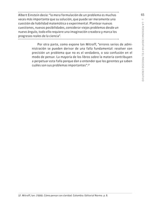 2
·
L
A
PERSONA
CREATIVA
Y
EL
PROCESO
CREATIVO
65
Albert Einstein decía: “la mera formulación de un problema es muchas
veces más importante que su solución, que puede ser meramente una
cuestión de habilidad matemática o experimental. Plantear nuevas
cuestiones, nuevas posibilidades, considerar viejos problemas desde un
nuevo ángulo, todo ello requiere una imaginación creadora y marca los
progresos reales de la ciencia”.
Por otra parte, como expone Ian Mitroff, “errores serios de admi-
nistración se pueden derivar de una falla fundamental: resolver con
precisión un problema que no es el verdadero, o sea confusión en el
modo de pensar. La mayoría de los libros sobre la materia contribuyen
a perpetuar esta falla porque dan a entender que los gerentes ya saben
cuáles son sus problemas importantes”.37
37. Mitroff, Ian. (1999). Cómo pensar con claridad. Colombia: Editorial Norma. p. 8.
 