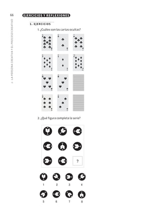 2
·
L
A
PERSONA
CREATIVA
Y
EL
PROCESO
CREATIVO
66 EJERCICIOS Y REFLEXIONES
1. ejercicios
1. ¿Cuáles son las cartas ocultas?
2. ¿Qué figura completa la serie?
9
9
2
2
7
7
8
8
2
2
10
10
5
5
3
3
3
3
6
6
?
1 2 3 4
5 6 7 8
 