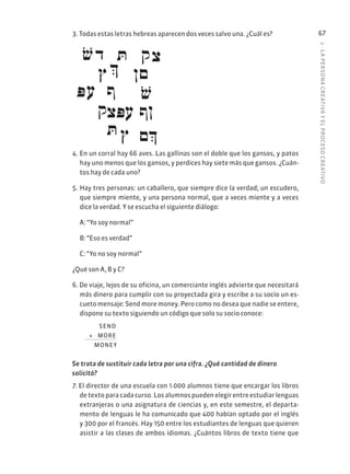 2
·
L
A
PERSONA
CREATIVA
Y
EL
PROCESO
CREATIVO
67
3. Todas estas letras hebreas aparecen dos veces salvo una. ¿Cuál es?
4. En un corral hay 66 aves. Las gallinas son el doble que los gansos, y patos
hay uno menos que los gansos, y perdices hay siete más que gansos. ¿Cuán-
tos hay de cada uno?
5. Hay tres personas: un caballero, que siempre dice la verdad; un escudero,
que siempre miente, y una persona normal, que a veces miente y a veces
dice la verdad. Y se escucha el siguiente diálogo:
A: “Yo soy normal”
B: “Eso es verdad”
C: “Yo no soy normal”
¿Qué son A, B y C?
6. De viaje, lejos de su oficina, un comerciante inglés advierte que necesitará
más dinero para cumplir con su proyectada gira y escribe a su socio un es-
cueto mensaje: Send more money. Pero como no desea que nadie se entere,
dispone su texto siguiendo un código que solo su socio conoce:
SEND
+ MORE
MONEY
Se trata de sustituir cada letra por una cifra. ¿Qué cantidad de dinero
solicitó?
7. El director de una escuela con 1.000 alumnos tiene que encargar los libros
de texto para cada curso. Los alumnos pueden elegir entre estudiar lenguas
extranjeras o una asignatura de ciencias y, en este semestre, el departa-
mento de lenguas le ha comunicado que 400 habían optado por el inglés
y 300 por el francés. Hay 150 entre los estudiantes de lenguas que quieren
asistir a las clases de ambos idiomas. ¿Cuántos libros de texto tiene que
 