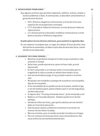 2
·
L
A
PERSONA
CREATIVA
Y
EL
PROCESO
CREATIVO
69
3. resolviendo problemas
Hay algunas prácticas que permiten replantear, redefinir, analizar, ampliar o
evaluar problemas o ideas. A continuación, se describen sumariamente al-
gunas de estas técnicas:
• P.N.I. (Positivo, Negativo e Interesante): se trata de mirar esos
aspectos de una proposición o concepto.
• C.T.F. (Considerar Todos los Factores): se trata de buscar todas las
repercusiones.
• C.S. (Consecuencias y Secuelas): establecer consecuencias a corto
plazo y secuelas a mediano y largo plazo.
Se pide aplicar las tres técnicas anteriores, para examinar la siguiente idea:
En una empresa se propone que, en lugar de trabajar 8 horas durante cinco
días (40 horas semanales), se labore cuatro días durante diez horas, mante-
niendo turnos adecuados.
4. algunos tips para pensar…
• Nosotros no perdemos tiempo en la vida; lo que se pierde es vida,
al perder el tiempo.
• Quien hace, puede equivocarse, quien no hace nada, ya está
equivocado.
• Es fácil comprender a un niño que teme a la oscuridad, pero la
tragedia de la vida es cuando un adulto tiene miedo a la luz.
• Una vez terminado el juego, el rey y el peón vuelven a la misma
caja.
• No porque cien estúpidos se pongan de acuerdo en una estupidez,
deja de ser estupidez...
• Si las necesidades de un pueblo son de corto plazo, siembra trigo;
si son de mediano plazo, planta árboles; pero si son de largo plazo,
siembra educación.
• Si alguien dice: “Yo estoy mintiendo ahora”. ¿Está mintiendo o no?
• Nadie es un fracasado absoluto. Siempre puede servir de mal
ejemplo...
• Siendo los niños tan listos, ¿por qué los adultos son tan tontos?:
debe ser fruto de la educación...
• Solo los peces veloces y dinámicos remontan la corriente; los
troncos inertes flotan río abajo.
• Mira las estrellas, pero no olvides encender la lumbre en el hogar.
• Para ser exitoso no tienes que hacer cosas extraordinarias. Haz
cosas ordinarias extraordinariamente bien.
 