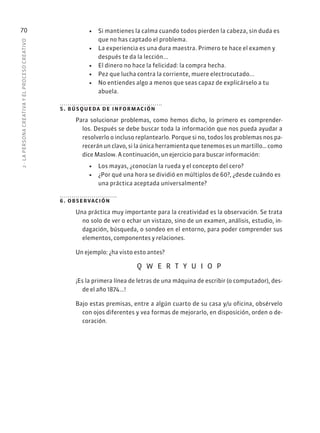 2
·
L
A
PERSONA
CREATIVA
Y
EL
PROCESO
CREATIVO
70 • Si mantienes la calma cuando todos pierden la cabeza, sin duda es
que no has captado el problema.
• La experiencia es una dura maestra. Primero te hace el examen y
después te da la lección...
• El dinero no hace la felicidad: la compra hecha.
• Pez que lucha contra la corriente, muere electrocutado...
• No entiendes algo a menos que seas capaz de explicárselo a tu
abuela.
5. búsqueda de información
Para solucionar problemas, como hemos dicho, lo primero es comprender-
los. Después se debe buscar toda la información que nos pueda ayudar a
resolverlo o incluso replantearlo. Porque si no, todos los problemas nos pa-
recerán un clavo, si la única herramienta que tenemos es un martillo… como
dice Maslow. A continuación, un ejercicio para buscar información:
• Los mayas, ¿conocían la rueda y el concepto del cero?
• ¿Por qué una hora se dividió en múltiplos de 60?, ¿desde cuándo es
una práctica aceptada universalmente?
6. observación
Una práctica muy importante para la creatividad es la observación. Se trata
no solo de ver o echar un vistazo, sino de un examen, análisis, estudio, in-
dagación, búsqueda, o sondeo en el entorno, para poder comprender sus
elementos, componentes y relaciones.
Un ejemplo: ¿ha visto esto antes?
Q W E R T Y U I O P
¡Es la primera línea de letras de una máquina de escribir (o computador), des-
de el año 1874...!
Bajo estas premisas, entre a algún cuarto de su casa y/u oficina, obsérvelo
con ojos diferentes y vea formas de mejorarlo, en disposición, orden o de-
coración.
 