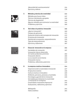 [6]
¡Necesidad del cuestionamiento! 124
Ejercicios y talleres 128
5 Métodos y técnicas de creatividad 134
Métodos para buscar ideas 137
Técnicas individuales y grupales 139
Técnicas de diagnóstico 140
Algunos métodos para estimular la creatividad 144
Problemas y ejercicios 160
6 De la idea a la práctica: innovación 166
¿Qué es innovación? 169
Campos de aplicación 171
Evolución histórica del concepto de innovación 172
El proceso de innovación 176
Gestión de la innovación: emprendimiento 179
Tipos de emprendimiento 182
Ejercicios y reflexiones 187
7 Clases de innovación en la empresa 194
Variedades de innovación 197
Innovación interna: desarrollo
de nuevos productos y servicios 202
Innovación abierta 209
La co-creación con el cliente 212
Innovación inversa 217
Problemas, reflexiones y ejercicios 220
8 La empresa creativa e innovadora 224
Importancia de la creatividad e innovación 227
El ejecutivo creativo 228
Cultura creativa e innovadora 230
Ambiente, personas, procesos y resultados 236
Estrategias y gestión de la innovación 239
Un modelo para fomentar la creatividad
e innovación en la empresa 242
Creatividad e innovación empresarial 246
Evaluaciones, reflexiones y ejercicios 249
Bibliografía 255
Índice analiítico 265
 