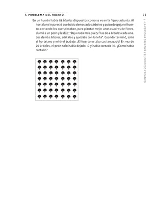2
·
L
A
PERSONA
CREATIVA
Y
EL
PROCESO
CREATIVO
71
7. problema del huerto
En un huerto había 49 árboles dispuestos como se ve en la figura adjunta. Al
hortelano le pareció que había demasiados árboles y quiso despejar el huer-
to, cortando los que sobraban, para plantar mejor unos cuadros de flores.
Llamó a un peón y le dijo: “Deja nada más que 5 filas de 4 árboles cada una.
Los demás árboles, córtalos y quédate con la leña”. Cuando terminó, salió
el hortelano y miró el trabajo. ¡El huerto estaba casi arrasado! En vez de
20 árboles, el peón solo había dejado 10 y había cortado 39. ¿Cómo había
cortado?
 