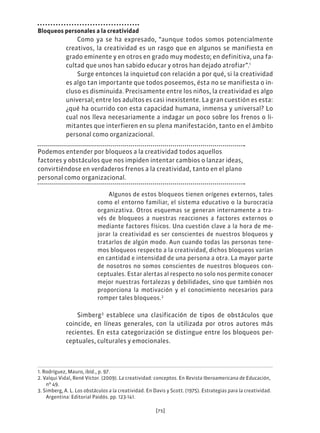 [75]
Bloqueos personales a la creatividad
Como ya se ha expresado, “aunque todos somos potencialmente
creativos, la creatividad es un rasgo que en algunos se manifiesta en
grado eminente y en otros en grado muy modesto; en definitiva, una fa-
cultad que unos han sabido educar y otros han dejado atrofiar”.1
Surge entonces la inquietud con relación a por qué, si la creatividad
es algo tan importante que todos poseemos, ésta no se manifiesta o in-
cluso es disminuida. Precisamente entre los niños, la creatividad es algo
universal; entre los adultos es casi inexistente. La gran cuestión es esta:
¿qué ha ocurrido con esta capacidad humana, inmensa y universal? Lo
cual nos lleva necesariamente a indagar un poco sobre los frenos o li-
mitantes que interfieren en su plena manifestación, tanto en el ámbito
personal como organizacional.
Podemos entender por bloqueos a la creatividad todos aquellos
factores y obstáculos que nos impiden intentar cambios o lanzar ideas,
convirtiéndose en verdaderos frenos a la creatividad, tanto en el plano
personal como organizacional.
Algunos de estos bloqueos tienen orígenes externos, tales
como el entorno familiar, el sistema educativo o la burocracia
organizativa. Otros esquemas se generan internamente a tra-
vés de bloqueos a nuestras reacciones a factores externos o
mediante factores físicos. Una cuestión clave a la hora de me-
jorar la creatividad es ser conscientes de nuestros bloqueos y
tratarlos de algún modo. Aun cuando todas las personas tene-
mos bloqueos respecto a la creatividad, dichos bloqueos varían
en cantidad e intensidad de una persona a otra. La mayor parte
de nosotros no somos conscientes de nuestros bloqueos con-
ceptuales. Estar alertas al respecto no solo nos permite conocer
mejor nuestras fortalezas y debilidades, sino que también nos
proporciona la motivación y el conocimiento necesarios para
romper tales bloqueos.2
Simberg3
establece una clasificación de tipos de obstáculos que
coincide, en líneas generales, con la utilizada por otros autores más
recientes. En esta categorización se distingue entre los bloqueos per-
ceptuales, culturales y emocionales.
1. Rodríguez, Mauro, ibíd., p. 97.
2. Valqui Vidal, René Víctor. (2009). La creatividad: conceptos. En Revista Iberoamericana de Educación,
nº 49.
3. Simberg, A. L. Los obstáculos a la creatividad. En Davis y Scott. (1975). Estrategias para la creatividad.
Argentina: Editorial Paidós. pp. 123-141.
 