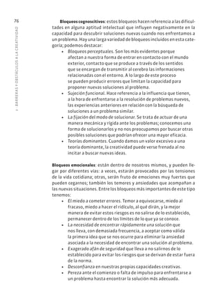 3
·
BARRER
AS
Y
OBSTÁCULOS
A
L
A
CREATIVIDAD
76 Bloqueos cognoscitivos: estos bloqueos hacen referencia a las dificul-
tades en alguna aptitud intelectual que influyen negativamente en la
capacidad para descubrir soluciones nuevas cuando nos enfrentamos a
un problema. Hay una larga variedad de bloqueos incluidos en esta cate-
goría; podemos destacar:
• Bloqueos perceptuales. Son los más evidentes porque
afectan a nuestra forma de entrar en contacto con el mundo
exterior, contacto que se produce a través de los sentidos
que se encargan de transmitir al cerebro las informaciones
relacionadas con el entorno. A lo largo de este proceso
se pueden producir errores que limitan la capacidad para
proponer nuevas soluciones al problema.
• Sujeción funcional. Hace referencia a la influencia que tienen,
a la hora de enfrentarse a la resolución de problemas nuevos,
las experiencias anteriores en relación con la búsqueda de
soluciones a un problema similar.
• La fijación del modo de solucionar. Se trata de actuar de una
manera mecánica y rígida ante los problemas; conocemos una
forma de solucionarlos y no nos preocupamos por buscar otras
posibles soluciones que podrían ofrecer una mayor eficacia.
• Teorías dominantes. Cuando damos un valor excesivo a una
teoría dominante, la creatividad puede verse frenada al no
incitar a buscar nuevas ideas.
Bloqueos emocionales: están dentro de nosotros mismos, y pueden lle-
gar por diferentes vías: a veces, estarán provocados por las tensiones
de la vida cotidiana; otras, serán fruto de emociones muy fuertes que
pueden cegarnos; también los temores y ansiedades que acompañan a
las nuevas situaciones. Entre los bloqueos más importantes de este tipo
tenemos:
• El miedo a cometer errores. Temor a equivocarse, miedo al
fracaso, miedo a hacer el ridículo, al qué dirán, y la mejor
manera de evitar estos riesgos es no salirse de lo establecido,
permanecer dentro de los límites de lo que ya se conoce.
• La necesidad de encontrar rápidamente una solución que
nos lleva, con demasiada frecuencia, a aceptar como válida
la primera idea que se nos ocurre para eliminar la ansiedad
asociada a la necesidad de encontrar una solución al problema.
• Exagerado afán de seguridad que lleva a no salirnos de lo
establecido para evitar los riesgos que se derivan de estar fuera
de la norma.
• Desconfianza en nuestras propias capacidades creativas.
• Pereza ante el comienzo o falta de impulso para enfrentarse a
un problema hasta encontrar la solución más adecuada.
 