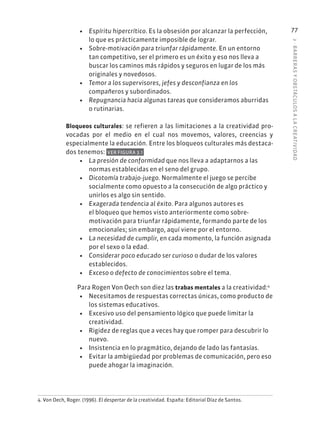 3
·
BARRER
AS
Y
OBSTÁCULOS
A
L
A
CREATIVIDAD
77
• Espíritu hipercrítico. Es la obsesión por alcanzar la perfección,
lo que es prácticamente imposible de lograr.
• Sobre-motivación para triunfar rápidamente. En un entorno
tan competitivo, ser el primero es un éxito y eso nos lleva a
buscar los caminos más rápidos y seguros en lugar de los más
originales y novedosos.
• Temor a los supervisores, jefes y desconfianza en los
compañeros y subordinados.
• Repugnancia hacia algunas tareas que consideramos aburridas
o rutinarias.
Bloqueos culturales: se refieren a las limitaciones a la creatividad pro-
vocadas por el medio en el cual nos movemos, valores, creencias y
especialmente la educación. Entre los bloqueos culturales más destaca-
dos tenemos: VER FIGURA 3.1
• La presión de conformidad que nos lleva a adaptarnos a las
normas establecidas en el seno del grupo.
• Dicotomía trabajo-juego. Normalmente el juego se percibe
socialmente como opuesto a la consecución de algo práctico y
unirlos es algo sin sentido.
• Exagerada tendencia al éxito. Para algunos autores es
el bloqueo que hemos visto anteriormente como sobre-
motivación para triunfar rápidamente, formando parte de los
emocionales; sin embargo, aquí viene por el entorno.
• La necesidad de cumplir, en cada momento, la función asignada
por el sexo o la edad.
• Considerar poco educado ser curioso o dudar de los valores
establecidos.
• Exceso o defecto de conocimientos sobre el tema.
Para Rogen Von Oech son diez las trabas mentales a la creatividad:4
• Necesitamos de respuestas correctas únicas, como producto de
los sistemas educativos.
• Excesivo uso del pensamiento lógico que puede limitar la
creatividad.
• Rigidez de reglas que a veces hay que romper para descubrir lo
nuevo.
• Insistencia en lo pragmático, dejando de lado las fantasías.
• Evitar la ambigüedad por problemas de comunicación, pero eso
puede ahogar la imaginación.
4. Von Oech, Roger. (1996). El despertar de la creatividad. España: Editorial Díaz de Santos.
 