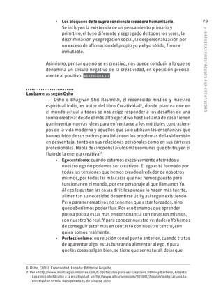 3
·
BARRER
AS
Y
OBSTÁCULOS
A
L
A
CREATIVIDAD
79
• Los bloqueos de la supra conciencia creadora humanitaria.
Se incluyen la existencia de un pensamiento primario y
primitivo, el tuyo diferente y segregado de todos los seres, la
discriminación y segregación social, la despersonalización por
un exceso de afirmación del propio yo y el yo sólido, firme e
inmutable.
Asimismo, pensar que no se es creativo, nos puede conducir a lo que se
denomina un círculo negativo de la creatividad, en oposición precisa-
mente al positivo. VER FIGURA 3.2
Las barreras según Osho
Osho o Bhagwan Shri Rashnísh, el reconocido místico y maestro
espiritual indio, es autor del libro Creatividad6
, donde plantea que en
el mundo actual a todos se nos exige responder a los desafíos de una
forma creativa: desde el más alto ejecutivo hasta el ama de casa tienen
que inventar nuevas ideas para enfrentarse a los múltiples contratiem-
pos de la vida moderna y aquellos que solo utilizan las enseñanzas que
han recibido de sus padres para lidiar con los problemas de la vida están
en desventaja, tanto en sus relaciones personales como en sus carreras
profesionales. Habla de cinco obstáculos más comunes que obstruyen el
flujo de la energía creativa:7
• Egocentrismo: cuando estamos excesivamente aferrados a
nuestro ego no podemos ser creativos. El ego está formado por
todas las tensiones que hemos creado alrededor de nosotros
mismos, por todas las máscaras que nos hemos puesto para
funcionar en el mundo, por ese personaje al que llamamos Yo.
Al ego le gustan las cosas difíciles porque lo hacen más fuerte,
alimentan su necesidad de sentirse útil y así seguir existiendo.
Pero para ser creativos no tenemos que estar forzados, sino
que deberíamos poder fluir. Por eso tenemos que aprender
poco a poco a estar más en consonancia con nosotros mismos,
con nuestro Yo real. Y para conocer nuestro verdadero Yo hemos
de conseguir estar más en contacto con nuestro centro, con
quien somos realmente.
• Perfeccionismo: en relación con el punto anterior, cuando tratas
de aparentar algo, estás buscando alimentar al ego. Y para
que las cosas salgan bien, se tiene que ser natural, dejar que
6. Osho. (2011). Creatividad. España: Editorial Grijalbo.
7. Ver «http://www.mertxepasamontes.com/5-obstaculos-para-ser-creativos.html» y Barbero, Alberto.
Los cinco obstáculos a la creatividad. «http://www.albarbero.com/2010/07/los-cinco-obstaculos-la-
creatividad.html». Recuperado 15 de julio de 2010.
 
