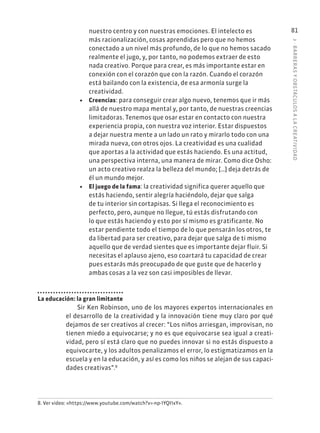3
·
BARRER
AS
Y
OBSTÁCULOS
A
L
A
CREATIVIDAD
81
nuestro centro y con nuestras emociones. El intelecto es
más racionalización, cosas aprendidas pero que no hemos
conectado a un nivel más profundo, de lo que no hemos sacado
realmente el jugo, y, por tanto, no podemos extraer de esto
nada creativo. Porque para crear, es más importante estar en
conexión con el corazón que con la razón. Cuando el corazón
está bailando con la existencia, de esa armonía surge la
creatividad.
• Creencias: para conseguir crear algo nuevo, tenemos que ir más
allá de nuestro mapa mental y, por tanto, de nuestras creencias
limitadoras. Tenemos que osar estar en contacto con nuestra
experiencia propia, con nuestra voz interior. Estar dispuestos
a dejar nuestra mente a un lado un rato y mirarlo todo con una
mirada nueva, con otros ojos. La creatividad es una cualidad
que aportas a la actividad que estás haciendo. Es una actitud,
una perspectiva interna, una manera de mirar. Como dice Osho:
un acto creativo realza la belleza del mundo; […] deja detrás de
él un mundo mejor.
• El juego de la fama: la creatividad significa querer aquello que
estás haciendo, sentir alegría haciéndolo, dejar que salga
de tu interior sin cortapisas. Si llega el reconocimiento es
perfecto, pero, aunque no llegue, tú estás disfrutando con
lo que estás haciendo y esto por sí mismo es gratificante. No
estar pendiente todo el tiempo de lo que pensarán los otros, te
da libertad para ser creativo, para dejar que salga de ti mismo
aquello que de verdad sientes que es importante dejar fluir. Si
necesitas el aplauso ajeno, eso coartará tu capacidad de crear
pues estarás más preocupado de que guste que de hacerlo y
ambas cosas a la vez son casi imposibles de llevar.
La educación: la gran limitante
Sir Ken Robinson, uno de los mayores expertos internacionales en
el desarrollo de la creatividad y la innovación tiene muy claro por qué
dejamos de ser creativos al crecer: “Los niños arriesgan, improvisan, no
tienen miedo a equivocarse; y no es que equivocarse sea igual a creati-
vidad, pero sí está claro que no puedes innovar si no estás dispuesto a
equivocarte, y los adultos penalizamos el error, lo estigmatizamos en la
escuela y en la educación, y así es como los niños se alejan de sus capaci-
dades creativas”.8
8. Ver video: «https://www.youtube.com/watch?v=-np-1YQI1xY».
 