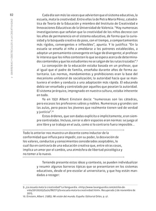 3
·
BARRER
AS
Y
OBSTÁCULOS
A
L
A
CREATIVIDAD
82 Cada día son más las voces que advierten que el sistema educativo, la
escuela, mata la creatividad. Entre ellas la de Petra María Pérez, catedrá-
tica de Teoría de la Educación y miembro del Instituto de Creatividad e
Innovaciones Educativas de la Universidad de Valencia. “Hay numerosas
investigaciones que señalan que la creatividad de los niños decrece con
los años de permanencia en el sistema educativo, de forma que la curio-
sidad y la búsqueda creativa da paso, con el tiempo, a comportamientos
más rígidos, convergentes e inflexibles”, apunta. Y lo justifica: “En la
escuela se enseña al niño a amoldarse a los patrones establecidos, a
adoptar un pensamiento convergente en lugar de divergente; al profesor
le interesa que los niños contesten lo que se espera acerca de determina-
dos contenidos y que los estudiantes no se salgan de las rutas trazadas”.9
La concepción de la educación estaba basada en un profesor, que
al igual que el padre de familia, enseñaba durante años de forma au-
toritaria. Las normas, mandamientos y prohibiciones eran la base del
mecanismo unilateral de socialización; la autoridad hacía que se man-
tuviera el orden y conducía a una adaptación más rápida. El educando
debía ser enseñado y controlado por aquellos que poseían la autoridad.
El sistema jerárquico, impregnado en nuestra cultura, estaba inherente
en todo.
Ya en 1931 Albert Einstein decía: “numerosas son las cátedras,
pero escasos los profesores sabios y nobles. Numerosas y grandes son
las aulas, pero pocos los jóvenes que realmente tienen sed de verdad
y justicia”.10
Estas órdenes, que son dadas explícita o implícitamente, eran siem-
pre controladas. Incluso, cerrar o abrir espacios eran normas: se juega al
aire libre y se trabaja en el aula, como si lo contrario fuera imposible...
Todo lo anterior nos muestra un docente como inductor de la
conformidad que influía para impedir, con su poder, la desviación de
los valores, conductas y conocimientos considerados aceptables, lo
cual iba en contravía de una educación creativa que, entre otras cosas,
implica un amor por el cambio, una atmósfera de libertad psicológica y
no temer a lo nuevo.
Teniendo presente estas ideas y contexto, se pueden individualizar
y resumir algunas barreras típicas que se presentaron en los sistemas
educativos, desde el pre-escolar al universitario, y que hoy están man-
dadas a recoger:
9. ¿La escuela mata la creatividad? La Vanguardia. «http://www.lavanguardia.com/estilos-de-
vida/20120203/54247867713/la-escuela-mata-la-creatividad.html». Recuperado 3 de noviembre de
2015.
10. Einstein, Albert. (1985). Mi visión del mundo. España: Editorial Orbis. p. 41.
 