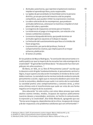 3
·
BARRER
AS
Y
OBSTÁCULOS
A
L
A
CREATIVIDAD
83
• Actitudes autoritarias, que reprimen el potencial creativo e
impiden el aprendizaje libre y auto responsable.
• La rigidez de personalidad o la hostilidad contra la persona
distinta, ya sea por parte del maestro o de los propios
compañeros, que pueden inhibir las expresiones creativas.
• La sobre valoración de las recompensas, que producen
actitudes defensivas, amenazan la inventiva e impiden el vital
placer del saber y aprender.
• La exigencia de respuestas correctas para el maestro.
• La intolerancia al juego o la imaginación, con relación a las
tareas o ambientes escolares.
• La excesiva búsqueda del éxito, que puede terminar en
actitudes egoístas opuestas al trabajo en equipo.
• La limitación del cuestionamiento que lleva a la timidez de
hacer preguntas.
• La prevención, por parte del profesor, frente al
comportamiento creativo, que implica para él un mayor
esfuerzo y dedicación.
• El temor al cambio.
En las palabras de Mauro Rodríguez, “la conclusión desconcertante e in-
audita podría ser que la mayoría de las escuelas han sido enemigas de la
creatividad”.11
El genial Bernard Shaw decía: “mi educación fue interrum-
pida por mis años escolares…”.
De Bono, en 1974, en su libro El Pensamiento Lateral12
escribe que
la docencia está dirigida fundamentalmente al pensamiento vertical o
lógico, lo que supone una educación incompleta al olvidarse de las cuali-
dades creativas. La sociedad crea las normas tanto de conducta como de
pensamiento o acción, reglas que es necesario obedecer para estar den-
tro de la costumbre, obediencia que suele ir en contra de la creatividad.
La sociedad premia unos comportamientos y sanciona otros, y entre
estos últimos está el inconformismo que suele ser visto de una forma
negativa en la mayoría de las ocasiones.
Una educación “en este estilo y con estas ideas provoca que como
adultos seamos tímidos, miedos, incapaces de expresar públicamente
nuestros deseos y necesidades; asimismo, no facilita la comunicación,
la expresión y la creatividad”, dice Gilda Waisburd, agregando que eso
“forma seres inseguros, dependientes de la crítica, incapaces de innovar
y de dar respuestas a los problemas cotidianos que van enfrentando”.13
11. Rodríguez, Mauro. (1977). El pensamiento creativo integral. México: McGraw-Hill. p. 62.
12. De Bono, E. (1974). El pensamiento lateral. España: Editorial Paidós.
13. Waisburd, Gilda. (2012). Creatividad y transformación. México: Editorial Trillas. p. 61.
 